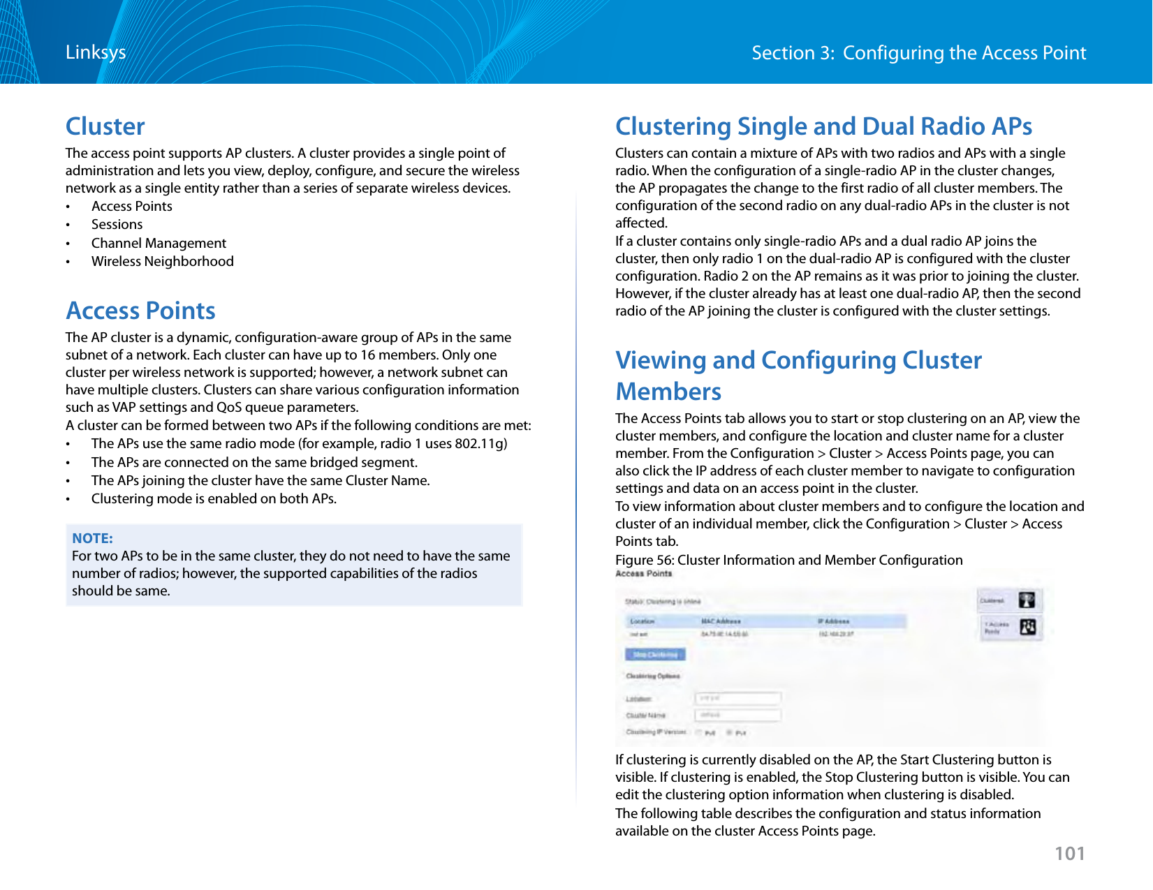 101Section 3:  Configuring the Access PointLinksysClusterThe access point supports AP clusters. A cluster provides a single point of administration and lets you view, deploy, configure, and secure the wireless network as a single entity rather than a series of separate wireless devices.  •Access Points •Sessions •Channel Management •Wireless NeighborhoodAccess PointsThe AP cluster is a dynamic, configuration-aware group of APs in the same subnet of a network. Each cluster can have up to 16 members. Only one cluster per wireless network is supported; however, a network subnet can have multiple clusters. Clusters can share various configuration information such as VAP settings and QoS queue parameters.A cluster can be formed between two APs if the following conditions are met: •The APs use the same radio mode (for example, radio 1 uses 802.11g)  •The APs are connected on the same bridged segment. •The APs joining the cluster have the same Cluster Name. •Clustering mode is enabled on both APs.NOTE:For two APs to be in the same cluster, they do not need to have the same number of radios; however, the supported capabilities of the radios should be same.Clustering Single and Dual Radio APsClusters can contain a mixture of APs with two radios and APs with a single radio. When the configuration of a single-radio AP in the cluster changes, the AP propagates the change to the first radio of all cluster members. The configuration of the second radio on any dual-radio APs in the cluster is not affected. If a cluster contains only single-radio APs and a dual radio AP joins the cluster, then only radio 1 on the dual-radio AP is configured with the cluster configuration. Radio 2 on the AP remains as it was prior to joining the cluster. However, if the cluster already has at least one dual-radio AP, then the second radio of the AP joining the cluster is configured with the cluster settings.Viewing and Configuring Cluster MembersThe Access Points tab allows you to start or stop clustering on an AP, view the cluster members, and configure the location and cluster name for a cluster member. From the Configuration &gt; Cluster &gt; Access Points page, you can also click the IP address of each cluster member to navigate to configuration settings and data on an access point in the cluster. To view information about cluster members and to configure the location and cluster of an individual member, click the Configuration &gt; Cluster &gt; Access Points tab.Figure 56: Cluster Information and Member ConfigurationIf clustering is currently disabled on the AP, the Start Clustering button is visible. If clustering is enabled, the Stop Clustering button is visible. You can edit the clustering option information when clustering is disabled.The following table describes the configuration and status information available on the cluster Access Points page.