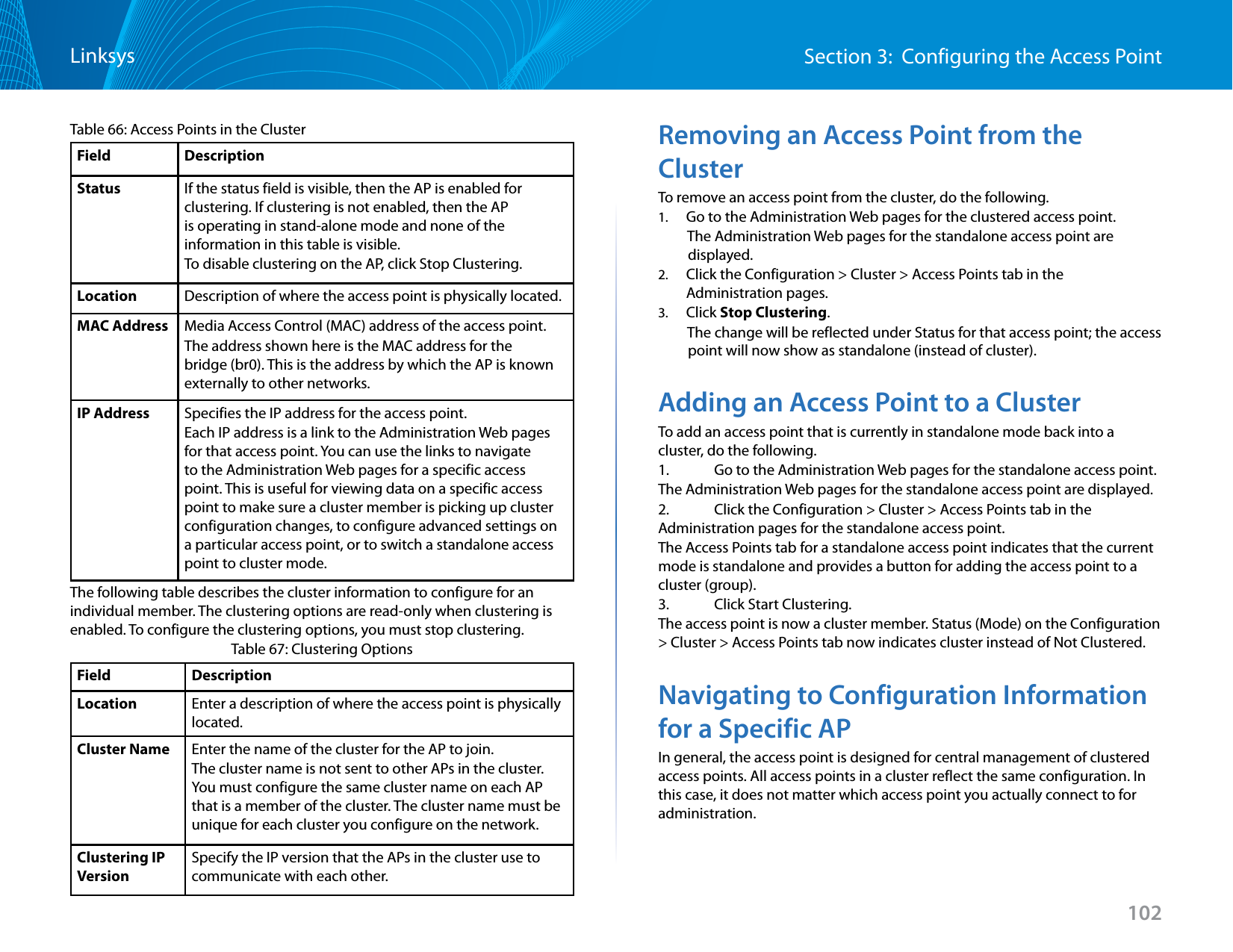 102Section 3:  Configuring the Access PointLinksysTable 66: Access Points in the ClusterField DescriptionStatus If the status field is visible, then the AP is enabled for clustering. If clustering is not enabled, then the AP is operating in stand-alone mode and none of the information in this table is visible. To disable clustering on the AP, click Stop Clustering.Location Description of where the access point is physically located.MAC Address Media Access Control (MAC) address of the access point.The address shown here is the MAC address for the bridge (br0). This is the address by which the AP is known externally to other networks.IP Address Specifies the IP address for the access point. Each IP address is a link to the Administration Web pages for that access point. You can use the links to navigate to the Administration Web pages for a specific access point. This is useful for viewing data on a specific access point to make sure a cluster member is picking up cluster configuration changes, to configure advanced settings on a particular access point, or to switch a standalone access point to cluster mode.The following table describes the cluster information to configure for an individual member. The clustering options are read-only when clustering is enabled. To configure the clustering options, you must stop clustering.Table 67: Clustering OptionsField DescriptionLocation Enter a description of where the access point is physically located.Cluster Name Enter the name of the cluster for the AP to join.The cluster name is not sent to other APs in the cluster. You must configure the same cluster name on each AP that is a member of the cluster. The cluster name must be unique for each cluster you configure on the network.Clustering IP VersionSpecify the IP version that the APs in the cluster use to communicate with each other.Removing an Access Point from the ClusterTo remove an access point from the cluster, do the following.1.  Go to the Administration Web pages for the clustered access point.          The Administration Web pages for the standalone access point are            displayed.2.  Click the Configuration &gt; Cluster &gt; Access Points tab in the Administration pages.3.  Click Stop Clustering.         The change will be reflected under Status for that access point; the access                   point will now show as standalone (instead of cluster).Adding an Access Point to a ClusterTo add an access point that is currently in standalone mode back into a cluster, do the following.1.   Go to the Administration Web pages for the standalone access point.The Administration Web pages for the standalone access point are displayed.2.   Click the Configuration &gt; Cluster &gt; Access Points tab in the Administration pages for the standalone access point.The Access Points tab for a standalone access point indicates that the current mode is standalone and provides a button for adding the access point to a cluster (group).3.   Click Start Clustering.The access point is now a cluster member. Status (Mode) on the Configuration &gt; Cluster &gt; Access Points tab now indicates cluster instead of Not Clustered.Navigating to Configuration Information for a Specific APIn general, the access point is designed for central management of clustered access points. All access points in a cluster reflect the same configuration. In this case, it does not matter which access point you actually connect to for administration.