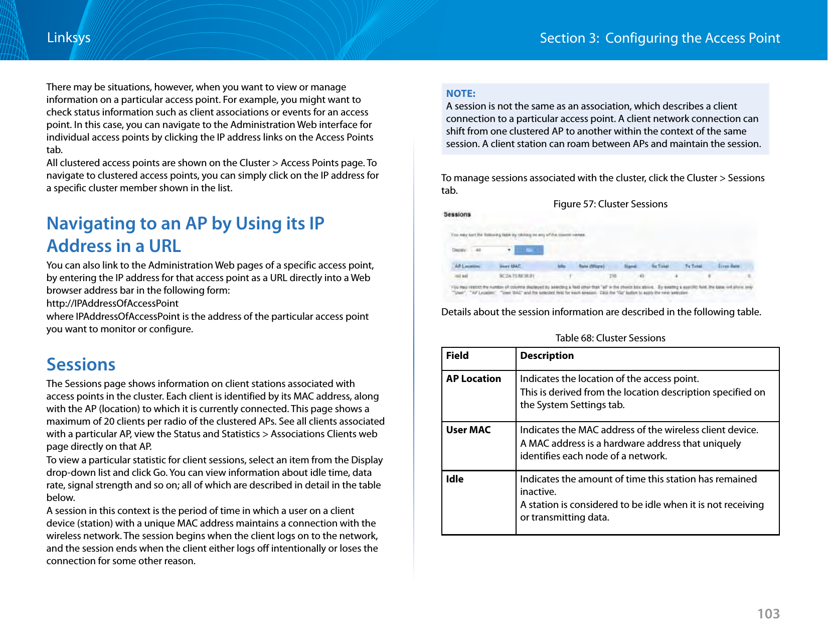 103Section 3:  Configuring the Access PointLinksysThere may be situations, however, when you want to view or manage information on a particular access point. For example, you might want to check status information such as client associations or events for an access point. In this case, you can navigate to the Administration Web interface for individual access points by clicking the IP address links on the Access Points tab.All clustered access points are shown on the Cluster &gt; Access Points page. To navigate to clustered access points, you can simply click on the IP address for a specific cluster member shown in the list.Navigating to an AP by Using its IP Address in a URLYou can also link to the Administration Web pages of a specific access point, by entering the IP address for that access point as a URL directly into a Web browser address bar in the following form:http://IPAddressOfAccessPointwhere IPAddressOfAccessPoint is the address of the particular access point you want to monitor or configure.SessionsThe Sessions page shows information on client stations associated with access points in the cluster. Each client is identified by its MAC address, along with the AP (location) to which it is currently connected. This page shows a maximum of 20 clients per radio of the clustered APs. See all clients associated with a particular AP, view the Status and Statistics &gt; Associations Clients web page directly on that AP.To view a particular statistic for client sessions, select an item from the Display drop-down list and click Go. You can view information about idle time, data rate, signal strength and so on; all of which are described in detail in the table below.A session in this context is the period of time in which a user on a client device (station) with a unique MAC address maintains a connection with the wireless network. The session begins when the client logs on to the network, and the session ends when the client either logs off intentionally or loses the connection for some other reason.NOTE:A session is not the same as an association, which describes a client connection to a particular access point. A client network connection can shift from one clustered AP to another within the context of the same session. A client station can roam between APs and maintain the session.To manage sessions associated with the cluster, click the Cluster &gt; Sessions tab.Figure 57: Cluster SessionsDetails about the session information are described in the following table.Table 68: Cluster SessionsField DescriptionAP Location Indicates the location of the access point.This is derived from the location description specified on the System Settings tab.User MAC Indicates the MAC address of the wireless client device.A MAC address is a hardware address that uniquely identifies each node of a network. Idle Indicates the amount of time this station has remained inactive.A station is considered to be idle when it is not receiving or transmitting data.