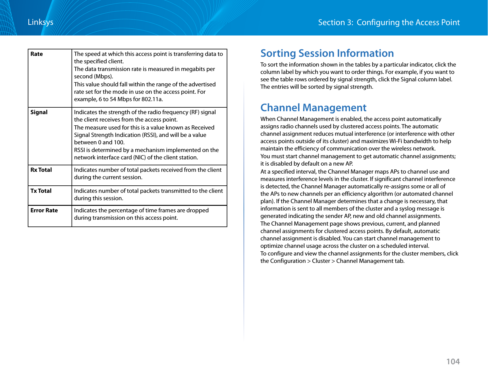 104Section 3:  Configuring the Access PointLinksysRate The speed at which this access point is transferring data to the specified client.The data transmission rate is measured in megabits per second (Mbps).This value should fall within the range of the advertised rate set for the mode in use on the access point. For example, 6 to 54 Mbps for 802.11a. Signal Indicates the strength of the radio frequency (RF) signal the client receives from the access point.The measure used for this is a value known as Received Signal Strength Indication (RSSI), and will be a value between 0 and 100.RSSI is determined by a mechanism implemented on the network interface card (NIC) of the client station.Rx Total Indicates number of total packets received from the client during the current session.Tx Total Indicates number of total packets transmitted to the client during this session.Error Rate Indicates the percentage of time frames are dropped during transmission on this access point.Sorting Session InformationTo sort the information shown in the tables by a particular indicator, click the column label by which you want to order things. For example, if you want to see the table rows ordered by signal strength, click the Signal column label. The entries will be sorted by signal strength.Channel ManagementWhen Channel Management is enabled, the access point automatically assigns radio channels used by clustered access points. The automatic channel assignment reduces mutual interference (or interference with other access points outside of its cluster) and maximizes Wi-Fi bandwidth to help maintain the efficiency of communication over the wireless network.You must start channel management to get automatic channel assignments; it is disabled by default on a new AP.At a specified interval, the Channel Manager maps APs to channel use and measures interference levels in the cluster. If significant channel interference is detected, the Channel Manager automatically re-assigns some or all of the APs to new channels per an efficiency algorithm (or automated channel plan). If the Channel Manager determines that a change is necessary, that information is sent to all members of the cluster and a syslog message is generated indicating the sender AP, new and old channel assignments.The Channel Management page shows previous, current, and planned channel assignments for clustered access points. By default, automatic channel assignment is disabled. You can start channel management to optimize channel usage across the cluster on a scheduled interval.To configure and view the channel assignments for the cluster members, click the Configuration &gt; Cluster &gt; Channel Management tab.