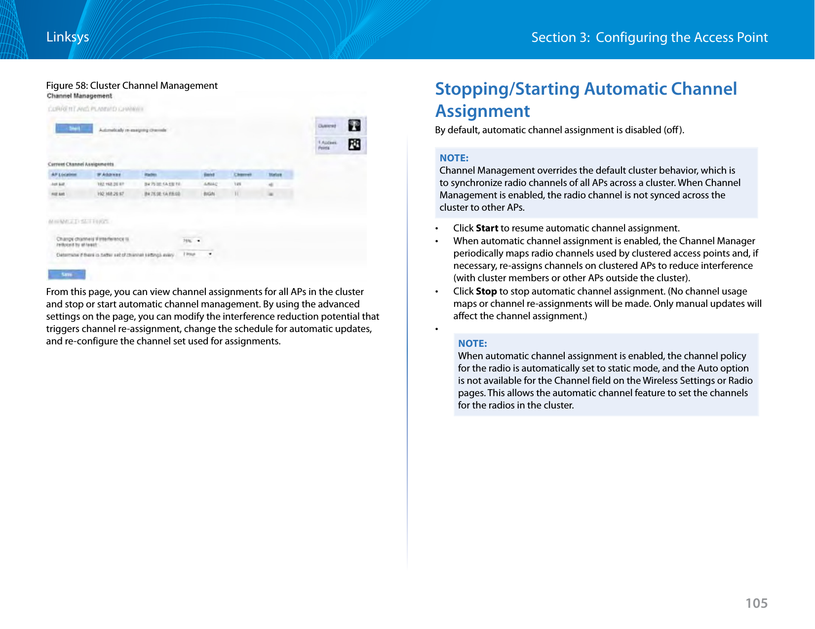 105Section 3:  Configuring the Access PointLinksysFigure 58: Cluster Channel ManagementFrom this page, you can view channel assignments for all APs in the cluster and stop or start automatic channel management. By using the advanced settings on the page, you can modify the interference reduction potential that triggers channel re-assignment, change the schedule for automatic updates, and re-configure the channel set used for assignments.Stopping/Starting Automatic Channel AssignmentBy default, automatic channel assignment is disabled (off).NOTE:Channel Management overrides the default cluster behavior, which is to synchronize radio channels of all APs across a cluster. When Channel Management is enabled, the radio channel is not synced across the cluster to other APs.  •Click Start to resume automatic channel assignment. •When automatic channel assignment is enabled, the Channel Manager periodically maps radio channels used by clustered access points and, if necessary, re-assigns channels on clustered APs to reduce interference (with cluster members or other APs outside the cluster). •Click Stop to stop automatic channel assignment. (No channel usage maps or channel re-assignments will be made. Only manual updates will affect the channel assignment.) •NOTE:When automatic channel assignment is enabled, the channel policy for the radio is automatically set to static mode, and the Auto option is not available for the Channel field on the Wireless Settings or Radio pages. This allows the automatic channel feature to set the channels for the radios in the cluster. 