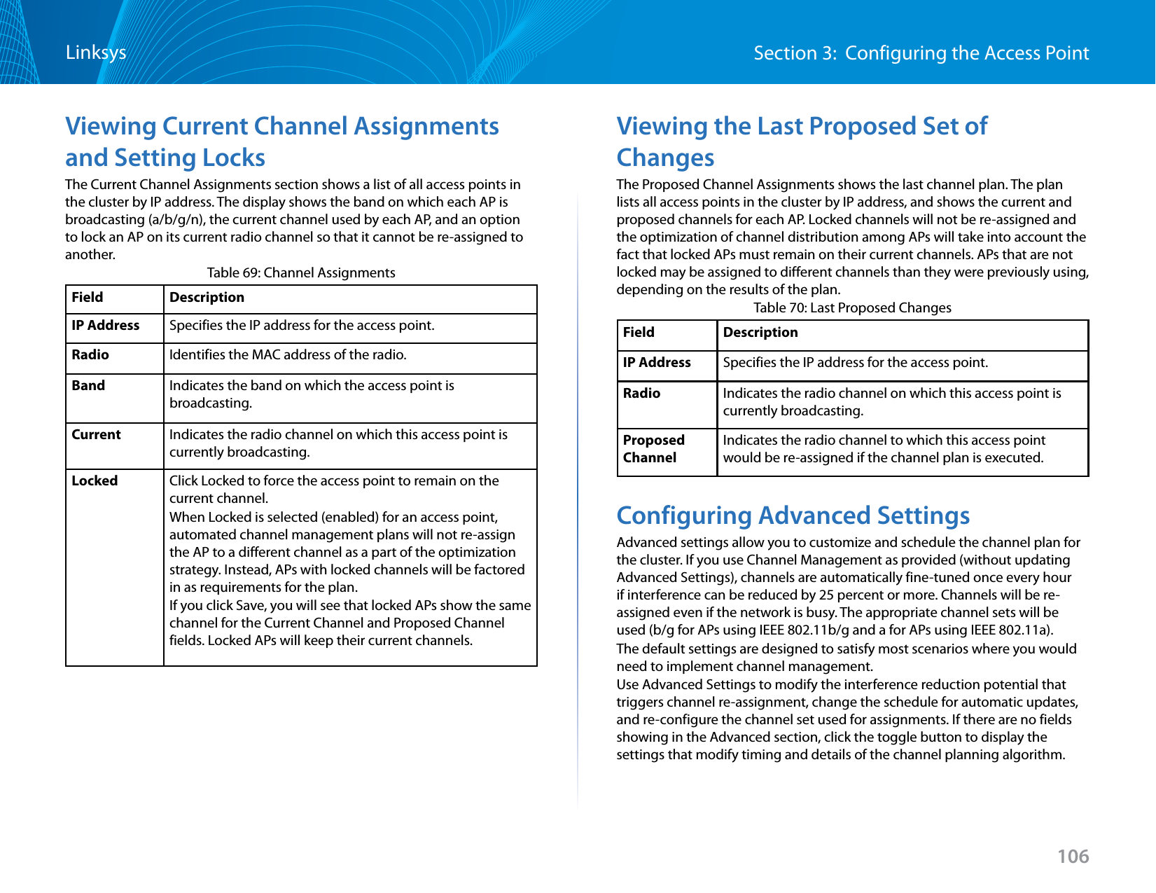 106Section 3:  Configuring the Access PointLinksysViewing Current Channel Assignments and Setting LocksThe Current Channel Assignments section shows a list of all access points in the cluster by IP address. The display shows the band on which each AP is broadcasting (a/b/g/n), the current channel used by each AP, and an option to lock an AP on its current radio channel so that it cannot be re-assigned to another.Table 69: Channel AssignmentsField DescriptionIP Address Specifies the IP address for the access point.Radio Identifies the MAC address of the radio.Band Indicates the band on which the access point is broadcasting.Current Indicates the radio channel on which this access point is currently broadcasting.Locked Click Locked to force the access point to remain on the current channel.When Locked is selected (enabled) for an access point, automated channel management plans will not re-assign the AP to a different channel as a part of the optimization strategy. Instead, APs with locked channels will be factored in as requirements for the plan.If you click Save, you will see that locked APs show the same channel for the Current Channel and Proposed Channel fields. Locked APs will keep their current channels.Viewing the Last Proposed Set of ChangesThe Proposed Channel Assignments shows the last channel plan. The plan lists all access points in the cluster by IP address, and shows the current and proposed channels for each AP. Locked channels will not be re-assigned and the optimization of channel distribution among APs will take into account the fact that locked APs must remain on their current channels. APs that are not locked may be assigned to different channels than they were previously using, depending on the results of the plan.Table 70: Last Proposed ChangesField DescriptionIP Address Specifies the IP address for the access point.Radio Indicates the radio channel on which this access point is currently broadcasting.Proposed ChannelIndicates the radio channel to which this access point would be re-assigned if the channel plan is executed.Configuring Advanced SettingsAdvanced settings allow you to customize and schedule the channel plan for the cluster. If you use Channel Management as provided (without updating Advanced Settings), channels are automatically fine-tuned once every hour if interference can be reduced by 25 percent or more. Channels will be re-assigned even if the network is busy. The appropriate channel sets will be used (b/g for APs using IEEE 802.11b/g and a for APs using IEEE 802.11a).The default settings are designed to satisfy most scenarios where you would need to implement channel management.Use Advanced Settings to modify the interference reduction potential that triggers channel re-assignment, change the schedule for automatic updates, and re-configure the channel set used for assignments. If there are no fields showing in the Advanced section, click the toggle button to display the settings that modify timing and details of the channel planning algorithm.
