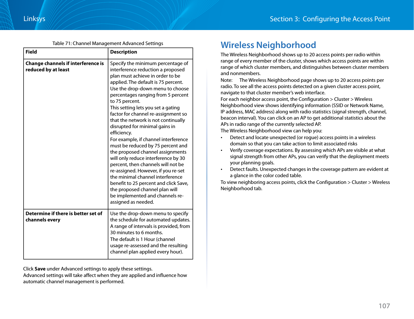 107Section 3:  Configuring the Access PointLinksysTable 71: Channel Management Advanced SettingsField DescriptionChange channels if interference is reduced by at leastSpecify the minimum percentage of interference reduction a proposed plan must achieve in order to be applied. The default is 75 percent.Use the drop-down menu to choose percentages ranging from 5 percent to 75 percent.This setting lets you set a gating factor for channel re-assignment so that the network is not continually disrupted for minimal gains in efficiency.For example, if channel interference must be reduced by 75 percent and the proposed channel assignments will only reduce interference by 30 percent, then channels will not be re-assigned. However, if you re-set the minimal channel interference benefit to 25 percent and click Save, the proposed channel plan will be implemented and channels re-assigned as needed.Determine if there is better set of channels everyUse the drop-down menu to specify the schedule for automated updates.A range of intervals is provided, from 30 minutes to 6 months.The default is 1 Hour (channel usage re-assessed and the resulting channel plan applied every hour).Click Save under Advanced settings to apply these settings.Advanced settings will take affect when they are applied and influence how automatic channel management is performed. Wireless NeighborhoodThe Wireless Neighborhood shows up to 20 access points per radio within range of every member of the cluster, shows which access points are within range of which cluster members, and distinguishes between cluster members and nonmembers.Note:   The Wireless Neighborhood page shows up to 20 access points per radio. To see all the access points detected on a given cluster access point, navigate to that cluster member’s web interface.For each neighbor access point, the Configuration &gt; Cluster &gt; Wireless Neighborhood view shows identifying information (SSID or Network Name, IP address, MAC address) along with radio statistics (signal strength, channel, beacon interval). You can click on an AP to get additional statistics about the APs in radio range of the currently selected AP. The Wireless Neighborhood view can help you: •Detect and locate unexpected (or rogue) access points in a wireless domain so that you can take action to limit associated risks •Verify coverage expectations. By assessing which APs are visible at what signal strength from other APs, you can verify that the deployment meets your planning goals. •Detect faults. Unexpected changes in the coverage pattern are evident at a glance in the color coded table.To view neighboring access points, click the Configuration &gt; Cluster &gt; Wireless Neighborhood tab.