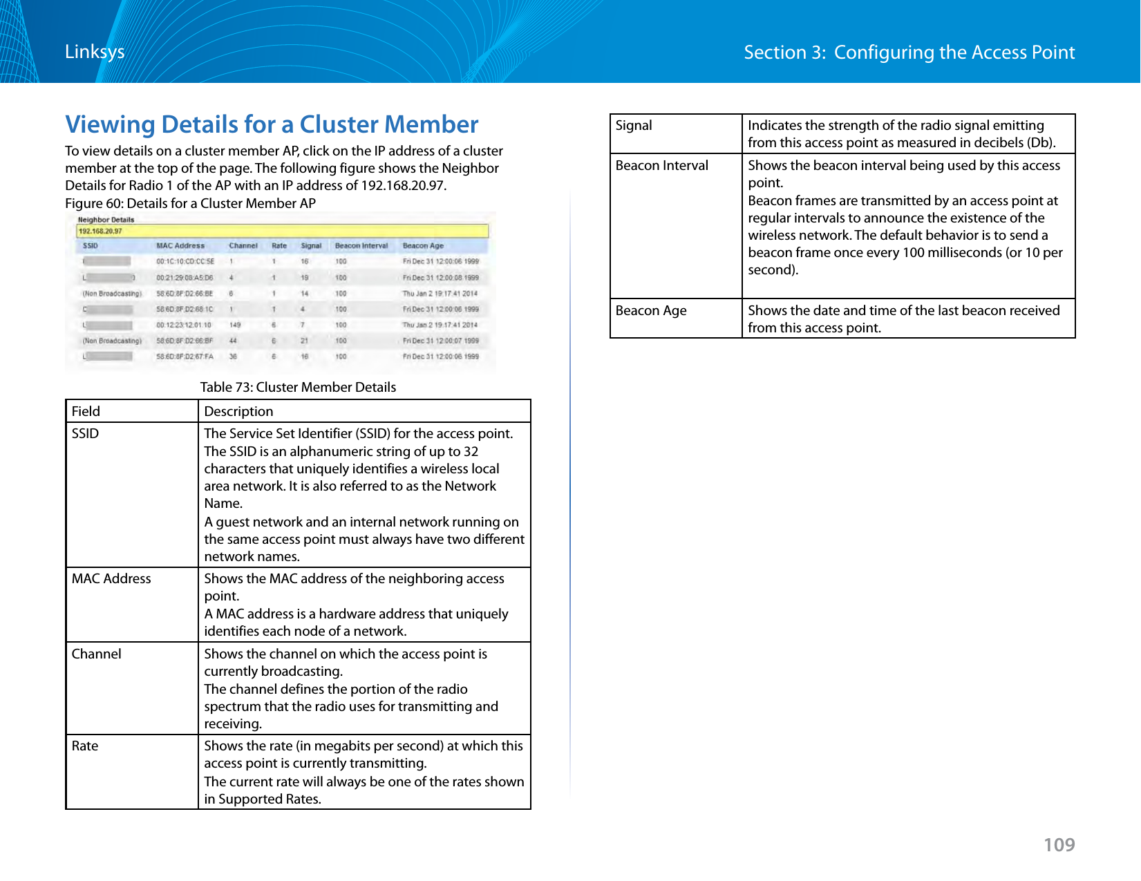 109Section 3:  Configuring the Access PointLinksysViewing Details for a Cluster MemberTo view details on a cluster member AP, click on the IP address of a cluster member at the top of the page. The following figure shows the Neighbor Details for Radio 1 of the AP with an IP address of 192.168.20.97.Figure 60: Details for a Cluster Member APTable 73: Cluster Member DetailsField DescriptionSSID The Service Set Identifier (SSID) for the access point.The SSID is an alphanumeric string of up to 32 characters that uniquely identifies a wireless local area network. It is also referred to as the Network Name.A guest network and an internal network running on the same access point must always have two different network names. MAC Address Shows the MAC address of the neighboring access point.A MAC address is a hardware address that uniquely identifies each node of a network. Channel Shows the channel on which the access point is currently broadcasting.The channel defines the portion of the radio spectrum that the radio uses for transmitting and receiving.Rate Shows the rate (in megabits per second) at which this access point is currently transmitting.The current rate will always be one of the rates shown in Supported Rates.Signal Indicates the strength of the radio signal emitting from this access point as measured in decibels (Db).Beacon Interval Shows the beacon interval being used by this access point.Beacon frames are transmitted by an access point at regular intervals to announce the existence of the wireless network. The default behavior is to send a beacon frame once every 100 milliseconds (or 10 per second).Beacon Age Shows the date and time of the last beacon received from this access point.