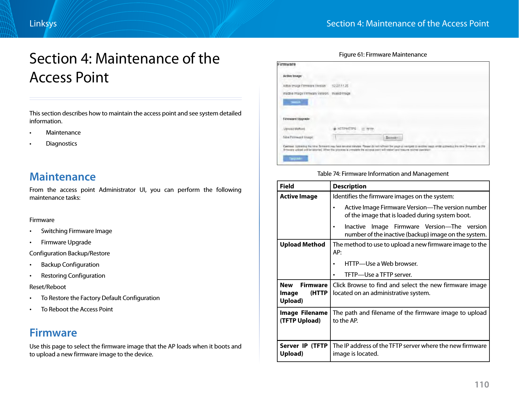 110Section 4: Maintenance of the Access PointLinksys110Section 4: Maintenance of the Access PointThis section describes how to maintain the access point and see system detailed information.•   Maintenance•   DiagnosticsMaintenanceFrom the access point Administrator UI, you can perform the following maintenance tasks:Firmware •Switching Firmware Image •Firmware UpgradeConfiguration Backup/Restore •Backup Configuration •Restoring ConfigurationReset/Reboot •To Restore the Factory Default Configuration •To Reboot the Access PointFirmwareUse this page to select the firmware image that the AP loads when it boots and to upload a new firmware image to the device.Figure 61: Firmware MaintenanceTable 74: Firmware Information and ManagementField DescriptionActive Image Identifies the firmware images on the system: •Active Image Firmware Version—The version number of the image that is loaded during system boot. •Inactive Image Firmware Version—The version number of the inactive (backup) image on the system.Upload Method The method to use to upload a new firmware image to the AP: •HTTP—Use a Web browser. •TFTP—Use a TFTP server.New Firmware Image (HTTP Upload)Click Browse to find and select the new firmware image located on an administrative system.Image Filename (TFTP Upload)The path and filename of the firmware image to upload to the AP.Server IP (TFTP Upload)The IP address of the TFTP server where the new firmware image is located.