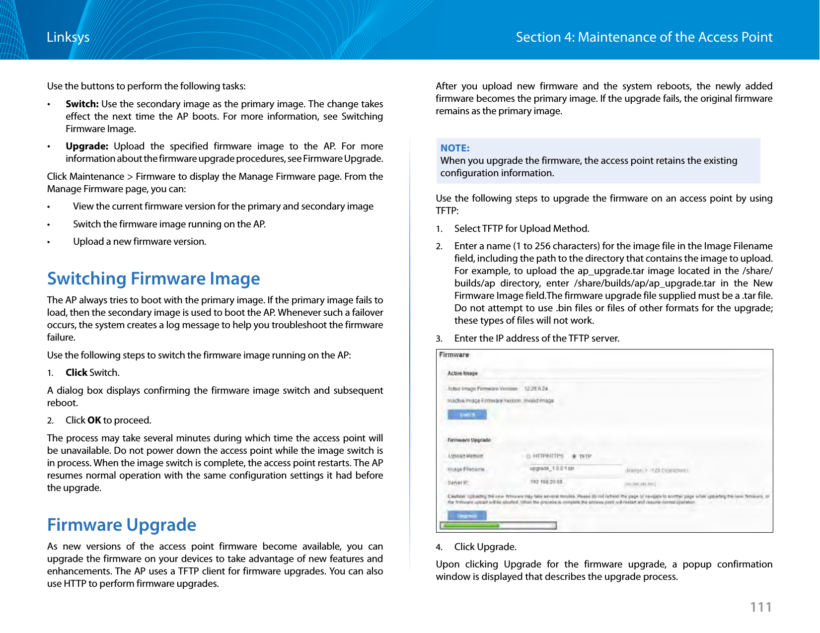 111Section 4: Maintenance of the Access PointLinksysUse the buttons to perform the following tasks: •Switch: Use the secondary image as the primary image. The change takes effect the next time the AP boots. For more information, see Switching Firmware Image. •Upgrade: Upload the specified firmware image to the AP. For more information about the firmware upgrade procedures, see Firmware Upgrade.Click Maintenance &gt; Firmware to display the Manage Firmware page. From the Manage Firmware page, you can:•   View the current firmware version for the primary and secondary image•   Switch the firmware image running on the AP.•   Upload a new firmware version.Switching Firmware ImageThe AP always tries to boot with the primary image. If the primary image fails to load, then the secondary image is used to boot the AP. Whenever such a failover occurs, the system creates a log message to help you troubleshoot the firmware failure.Use the following steps to switch the firmware image running on the AP:1.  Click Switch.A dialog box displays confirming the firmware image switch and subsequent reboot.2.  Click OK to proceed.The process may take several minutes during which time the access point will be unavailable. Do not power down the access point while the image switch is in process. When the image switch is complete, the access point restarts. The AP resumes normal operation with the same configuration settings it had before the upgrade.Firmware UpgradeAs new versions of the access point firmware become available, you can upgrade the firmware on your devices to take advantage of new features and enhancements. The AP uses a TFTP client for firmware upgrades. You can also use HTTP to perform firmware upgrades.After you upload new firmware and the system reboots, the newly added firmware becomes the primary image. If the upgrade fails, the original firmware remains as the primary image.NOTE:When you upgrade the firmware, the access point retains the existing configuration information.Use the following steps to upgrade the firmware on an access point by using TFTP:1.  Select TFTP for Upload Method.2.  Enter a name (1 to 256 characters) for the image file in the Image Filename field, including the path to the directory that contains the image to upload. For example, to upload the ap_upgrade.tar image located in the /share/builds/ap directory, enter /share/builds/ap/ap_upgrade.tar in the New Firmware Image field.The firmware upgrade file supplied must be a .tar file. Do not attempt to use .bin files or files of other formats for the upgrade; these types of files will not work.3.  Enter the IP address of the TFTP server. 4.  Click Upgrade.Upon clicking Upgrade for the firmware upgrade, a popup confirmation window is displayed that describes the upgrade process.