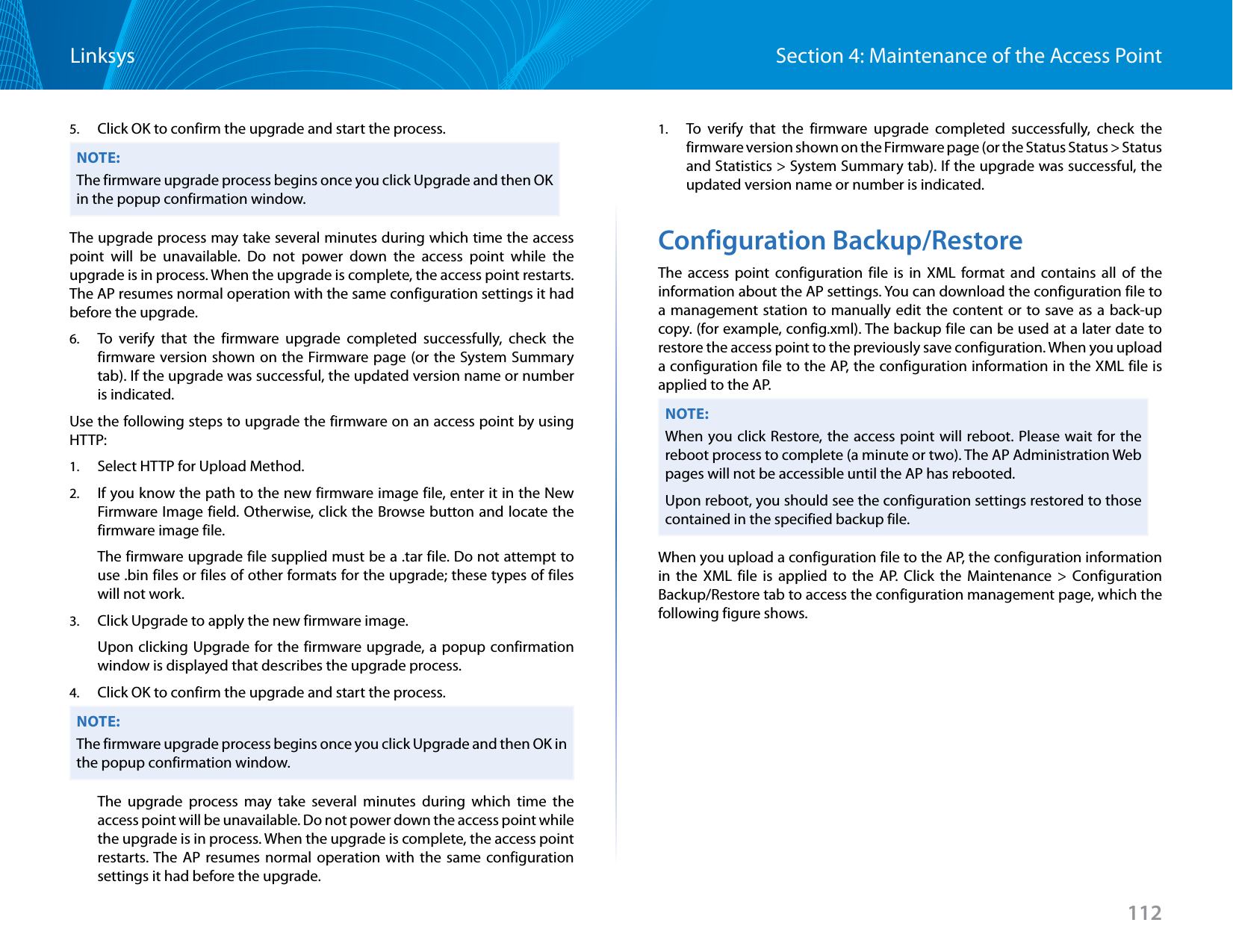 112Section 4: Maintenance of the Access PointLinksys5.  Click OK to confirm the upgrade and start the process.NOTE:The firmware upgrade process begins once you click Upgrade and then OK in the popup confirmation window.The upgrade process may take several minutes during which time the access point will be unavailable. Do not power down the access point while the upgrade is in process. When the upgrade is complete, the access point restarts. The AP resumes normal operation with the same configuration settings it had before the upgrade.6.  To verify that the firmware upgrade completed successfully, check the firmware version shown on the Firmware page (or the System Summary tab). If the upgrade was successful, the updated version name or number is indicated.Use the following steps to upgrade the firmware on an access point by using HTTP:1.  Select HTTP for Upload Method.2.  If you know the path to the new firmware image file, enter it in the New Firmware Image field. Otherwise, click the Browse button and locate the firmware image file. The firmware upgrade file supplied must be a .tar file. Do not attempt to use .bin files or files of other formats for the upgrade; these types of files will not work.3.  Click Upgrade to apply the new firmware image.Upon clicking Upgrade for the firmware upgrade, a popup confirmation window is displayed that describes the upgrade process.4.  Click OK to confirm the upgrade and start the process.NOTE:The firmware upgrade process begins once you click Upgrade and then OK in the popup confirmation window.The upgrade process may take several minutes during which time the access point will be unavailable. Do not power down the access point while the upgrade is in process. When the upgrade is complete, the access point restarts. The AP resumes normal operation with the same configuration settings it had before the upgrade.1.  To verify that the firmware upgrade completed successfully, check the    firmware version shown on the Firmware page (or the Status Status &gt; Status and Statistics &gt; System Summary tab). If the upgrade was successful, the updated version name or number is indicated.Configuration Backup/RestoreThe access point configuration file is in XML format and contains all of the information about the AP settings. You can download the configuration file to a management station to manually edit the content or to save as a back-up copy. (for example, config.xml). The backup file can be used at a later date to restore the access point to the previously save configuration. When you upload a configuration file to the AP, the configuration information in the XML file is applied to the AP.NOTE:When you click Restore, the access point will reboot. Please wait for the reboot process to complete (a minute or two). The AP Administration Web pages will not be accessible until the AP has rebooted.Upon reboot, you should see the configuration settings restored to those contained in the specified backup file.When you upload a configuration file to the AP, the configuration information in the XML file is applied to the AP. Click the Maintenance &gt; Configuration Backup/Restore tab to access the configuration management page, which the following figure shows.