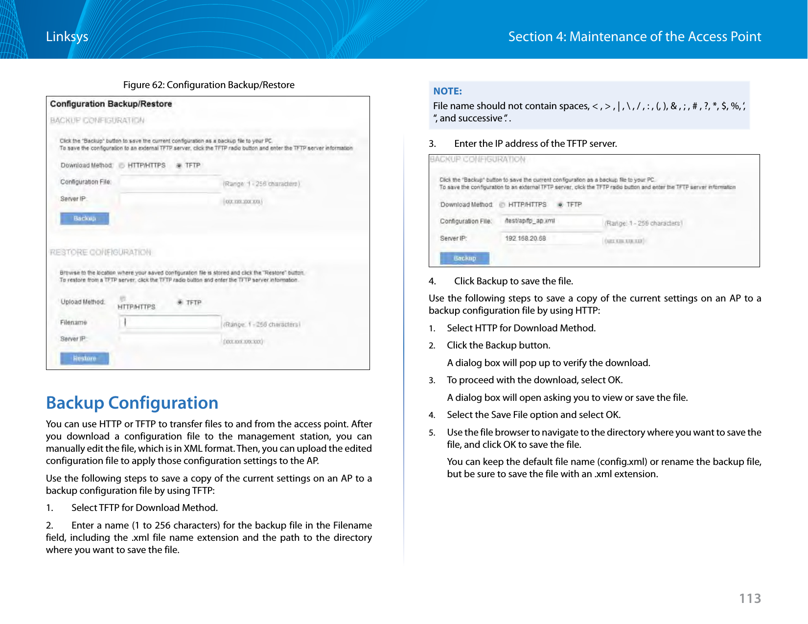 113Section 4: Maintenance of the Access PointLinksysFigure 62: Configuration Backup/Restore  Backup ConfigurationYou can use HTTP or TFTP to transfer files to and from the access point. After you download a configuration file to the management station, you can manually edit the file, which is in XML format. Then, you can upload the edited configuration file to apply those configuration settings to the AP.Use the following steps to save a copy of the current settings on an AP to a backup configuration file by using TFTP:1.   Select TFTP for Download Method.2.   Enter a name (1 to 256 characters) for the backup file in the Filename field, including the .xml file name extension and the path to the directory where you want to save the file. NOTE:File name should not contain spaces, &lt; , &gt; , | , \ , / , : , (, ), &amp; , ; , # , ?, *, $, %, ‘, “, and successive ‘.’ .3.   Enter the IP address of the TFTP server.4.   Click Backup to save the file.Use the following steps to save a copy of the current settings on an AP to a backup configuration file by using HTTP:1.  Select HTTP for Download Method.2.  Click the Backup button. A dialog box will pop up to verify the download.3.  To proceed with the download, select OK. A dialog box will open asking you to view or save the file.4.  Select the Save File option and select OK.5.  Use the file browser to navigate to the directory where you want to save the file, and click OK to save the file.You can keep the default file name (config.xml) or rename the backup file, but be sure to save the file with an .xml extension.