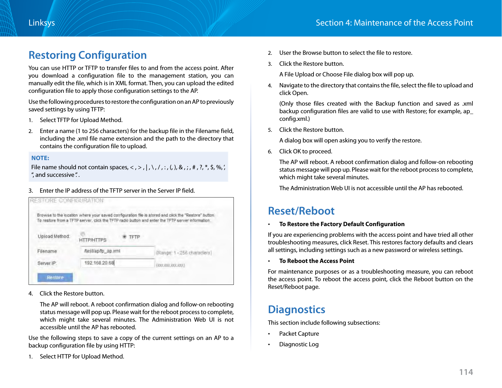 114Section 4: Maintenance of the Access PointLinksysRestoring ConfigurationYou can use HTTP or TFTP to transfer files to and from the access point. After you download a configuration file to the management station, you can manually edit the file, which is in XML format. Then, you can upload the edited configuration file to apply those configuration settings to the AP.Use the following procedures to restore the configuration on an AP to previously saved settings by using TFTP:1.  Select TFTP for Upload Method.2.  Enter a name (1 to 256 characters) for the backup file in the Filename field, including the .xml file name extension and the path to the directory that contains the configuration file to upload. NOTE:File name should not contain spaces, &lt; , &gt; , | , \ , / , : , (, ), &amp; , ; , # , ?, *, $, %, ‘, “, and successive ‘.’ .3.     Enter the IP address of the TFTP server in the Server IP field.4.     Click the Restore button.The AP will reboot. A reboot confirmation dialog and follow-on rebooting status message will pop up. Please wait for the reboot process to complete, which might take several minutes. The Administration Web UI is not accessible until the AP has rebooted.Use the following steps to save a copy of the current settings on an AP to a backup configuration file by using HTTP:1.  Select HTTP for Upload Method.2.  User the Browse button to select the file to restore.3.  Click the Restore button.A File Upload or Choose File dialog box will pop up.4.  Navigate to the directory that contains the file, select the file to upload and click Open.(Only those files created with the Backup function and saved as .xml backup configuration files are valid to use with Restore; for example, ap_config.xml.)5.  Click the Restore button.A dialog box will open asking you to verify the restore.6.  Click OK to proceed.The AP will reboot. A reboot confirmation dialog and follow-on rebooting status message will pop up. Please wait for the reboot process to complete, which might take several minutes. The Administration Web UI is not accessible until the AP has rebooted.Reset/Reboot •To Restore the Factory Default ConfigurationIf you are experiencing problems with the access point and have tried all other troubleshooting measures, click Reset. This restores factory defaults and clears all settings, including settings such as a new password or wireless settings. •To Reboot the Access PointFor maintenance purposes or as a troubleshooting measure, you can reboot the access point. To reboot the access point, click the Reboot button on the Reset/Reboot page.DiagnosticsThis section include following subsections: •Packet Capture •Diagnostic Log