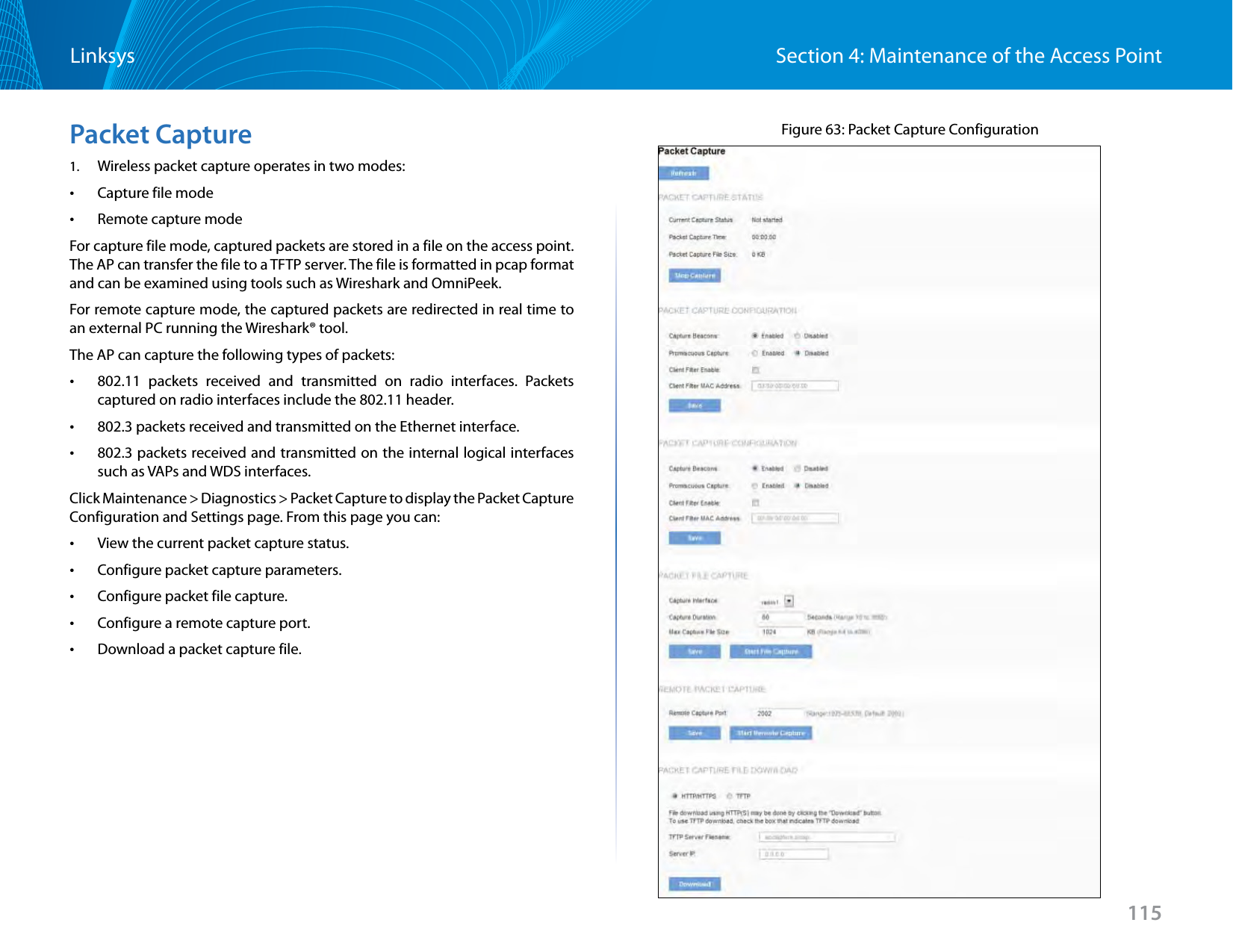 115Section 4: Maintenance of the Access PointLinksysPacket Capture1.  Wireless packet capture operates in two modes: •Capture file mode •Remote capture modeFor capture file mode, captured packets are stored in a file on the access point. The AP can transfer the file to a TFTP server. The file is formatted in pcap format and can be examined using tools such as Wireshark and OmniPeek.For remote capture mode, the captured packets are redirected in real time to an external PC running the Wireshark® tool.The AP can capture the following types of packets: •802.11 packets received and transmitted on radio interfaces. Packets captured on radio interfaces include the 802.11 header. •802.3 packets received and transmitted on the Ethernet interface. •802.3 packets received and transmitted on the internal logical interfaces such as VAPs and WDS interfaces.Click Maintenance &gt; Diagnostics &gt; Packet Capture to display the Packet Capture Configuration and Settings page. From this page you can: •View the current packet capture status. •Configure packet capture parameters. •Configure packet file capture. •Configure a remote capture port. •Download a packet capture file.Figure 63: Packet Capture Configuration
