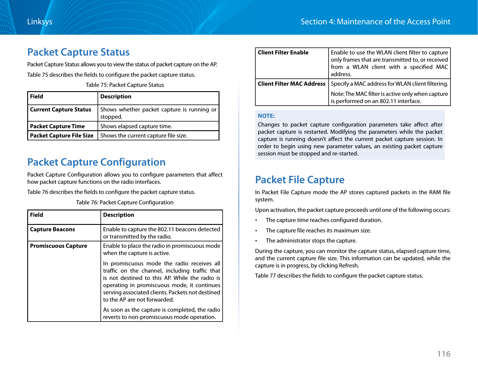 116Section 4: Maintenance of the Access PointLinksysPacket Capture StatusPacket Capture Status allows you to view the status of packet capture on the AP.Table 75 describes the fields to configure the packet capture status.Table 75: Packet Capture StatusField DescriptionCurrent Capture Status Shows whether packet capture is running or stopped.Packet Capture Time Shows elapsed capture time.Packet Capture File Size Shows the current capture file size.Packet Capture ConfigurationPacket Capture Configuration allows you to configure parameters that affect how packet capture functions on the radio interfaces.Table 76 describes the fields to configure the packet capture status.Table 76: Packet Capture ConfigurationField DescriptionCapture Beacons Enable to capture the 802.11 beacons detected or transmitted by the radio. Promiscuous Capture Enable to place the radio in promiscuous mode when the capture is active. In promiscuous mode the radio receives all traffic on the channel, including traffic that is not destined to this AP. While the radio is operating in promiscuous mode, it continues serving associated clients. Packets not destined to the AP are not forwarded. As soon as the capture is completed, the radio reverts to non-promiscuous mode operation.Client Filter Enable Enable to use the WLAN client filter to capture only frames that are transmitted to, or received from a WLAN client with a specified MAC address.Client Filter MAC Address Specify a MAC address for WLAN client filtering.Note: The MAC filter is active only when capture is performed on an 802.11 interface.NOTE:Changes to packet capture configuration parameters take affect after packet capture is restarted. Modifying the parameters while the packet capture is running doesn’t affect the current packet capture session. In order to begin using new parameter values, an existing packet capture session must be stopped and re-started.Packet File CaptureIn Packet File Capture mode the AP stores captured packets in the RAM file system.Upon activation, the packet capture proceeds until one of the following occurs: •The capture time reaches configured duration. •The capture file reaches its maximum size. •The administrator stops the capture.During the capture, you can monitor the capture status, elapsed capture time, and the current capture file size. This information can be updated, while the capture is in progress, by clicking Refresh.Table 77 describes the fields to configure the packet capture status.