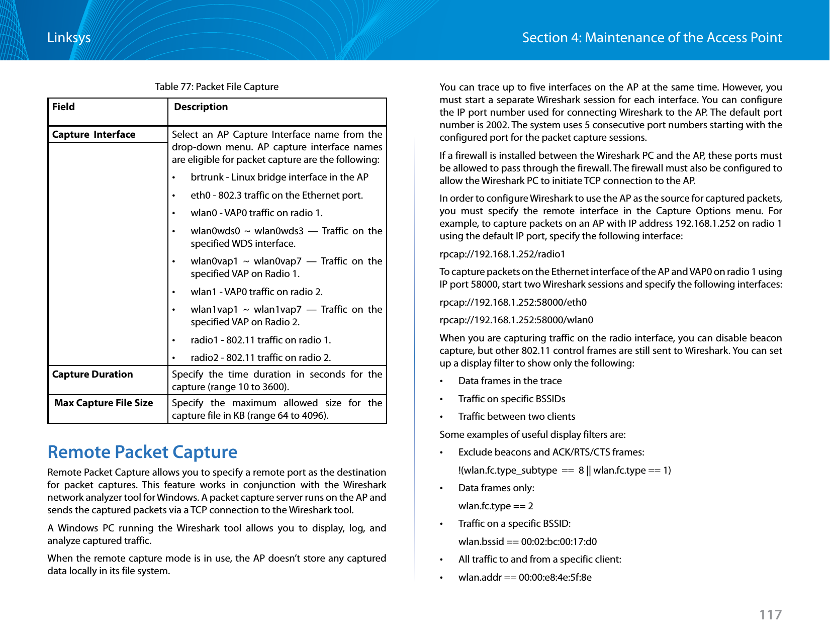 117Section 4: Maintenance of the Access PointLinksysTable 77: Packet File CaptureField  DescriptionCapture  Interface Select an AP Capture Interface name from the drop-down menu. AP capture interface names are eligible for packet capture are the following: •brtrunk - Linux bridge interface in the AP •eth0 - 802.3 traffic on the Ethernet port. •wlan0 - VAP0 traffic on radio 1. •wlan0wds0 ~ wlan0wds3 — Traffic on the specified WDS interface. •wlan0vap1 ~ wlan0vap7 — Traffic on the specified VAP on Radio 1. •wlan1 - VAP0 traffic on radio 2. •wlan1vap1 ~ wlan1vap7 — Traffic on the specified VAP on Radio 2. •radio1 - 802.11 traffic on radio 1. •radio2 - 802.11 traffic on radio 2.Capture Duration Specify the time duration in seconds for the capture (range 10 to 3600). Max Capture File Size Specify the maximum allowed size for the capture file in KB (range 64 to 4096).Remote Packet CaptureRemote Packet Capture allows you to specify a remote port as the destination for packet captures. This feature works in conjunction with the Wireshark network analyzer tool for Windows. A packet capture server runs on the AP and sends the captured packets via a TCP connection to the Wireshark tool.A Windows PC running the Wireshark tool allows you to display, log, and analyze captured traffic. When the remote capture mode is in use, the AP doesn’t store any captured data locally in its file system.You can trace up to five interfaces on the AP at the same time. However, you must start a separate Wireshark session for each interface. You can configure the IP port number used for connecting Wireshark to the AP. The default port number is 2002. The system uses 5 consecutive port numbers starting with the configured port for the packet capture sessions.If a firewall is installed between the Wireshark PC and the AP, these ports must be allowed to pass through the firewall. The firewall must also be configured to allow the Wireshark PC to initiate TCP connection to the AP. In order to configure Wireshark to use the AP as the source for captured packets, you must specify the remote interface in the Capture Options menu. For example, to capture packets on an AP with IP address 192.168.1.252 on radio 1 using the default IP port, specify the following interface: rpcap://192.168.1.252/radio1To capture packets on the Ethernet interface of the AP and VAP0 on radio 1 using IP port 58000, start two Wireshark sessions and specify the following interfaces:rpcap://192.168.1.252:58000/eth0rpcap://192.168.1.252:58000/wlan0When you are capturing traffic on the radio interface, you can disable beacon capture, but other 802.11 control frames are still sent to Wireshark. You can set up a display filter to show only the following: •Data frames in the trace •Traffic on specific BSSIDs •Traffic between two clientsSome examples of useful display filters are: •Exclude beacons and ACK/RTS/CTS frames:!(wlan.fc.type_subtype  ==  8 || wlan.fc.type == 1) •Data frames only: wlan.fc.type == 2 •Traffic on a specific BSSID:wlan.bssid == 00:02:bc:00:17:d0 •All traffic to and from a specific client: •wlan.addr == 00:00:e8:4e:5f:8e
