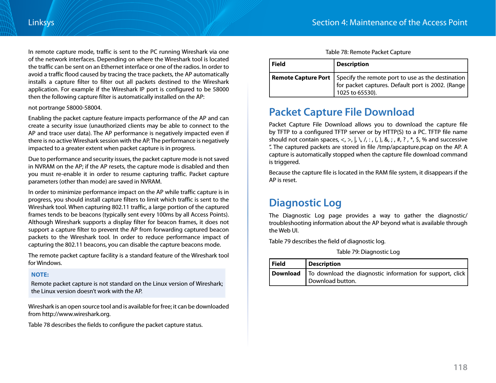 118Section 4: Maintenance of the Access PointLinksysIn remote capture mode, traffic is sent to the PC running Wireshark via one of the network interfaces. Depending on where the Wireshark tool is located the traffic can be sent on an Ethernet interface or one of the radios. In order to avoid a traffic flood caused by tracing the trace packets, the AP automatically installs a capture filter to filter out all packets destined to the Wireshark application. For example if the Wireshark IP port is configured to be 58000 then the following capture filter is automatically installed on the AP: not portrange 58000-58004.Enabling the packet capture feature impacts performance of the AP and can create a security issue (unauthorized clients may be able to connect to the AP and trace user data). The AP performance is negatively impacted even if there is no active Wireshark session with the AP. The performance is negatively impacted to a greater extent when packet capture is in progress. Due to performance and security issues, the packet capture mode is not saved in NVRAM on the AP; if the AP resets, the capture mode is disabled and then you must re-enable it in order to resume capturing traffic. Packet capture parameters (other than mode) are saved in NVRAM.In order to minimize performance impact on the AP while traffic capture is in progress, you should install capture filters to limit which traffic is sent to the Wireshark tool. When capturing 802.11 traffic, a large portion of the captured frames tends to be beacons (typically sent every 100ms by all Access Points). Although Wireshark supports a display filter for beacon frames, it does not support a capture filter to prevent the AP from forwarding captured beacon packets to the Wireshark tool. In order to reduce performance impact of capturing the 802.11 beacons, you can disable the capture beacons mode. The remote packet capture facility is a standard feature of the Wireshark tool for Windows. NOTE:Remote packet capture is not standard on the Linux version of Wireshark; the Linux version doesn’t work with the AP. Wireshark is an open source tool and is available for free; it can be downloaded from http://www.wireshark.org.Table 78 describes the fields to configure the packet capture status.Table 78: Remote Packet CaptureField DescriptionRemote Capture Port Specify the remote port to use as the destination for packet captures. Default port is 2002. (Range 1025 to 65530).Packet Capture File DownloadPacket Capture File Download allows you to download the capture file by TFTP to a configured TFTP server or by HTTP(S) to a PC. TFTP file name should not contain spaces, &lt;, &gt;, |, \, /, : , (, ), &amp;, ; , #, ? , *, $, % and successive ‘.’. The captured packets are stored in file /tmp/apcapture.pcap on the AP. A capture is automatically stopped when the capture file download command is triggered.Because the capture file is located in the RAM file system, it disappears if the AP is reset.Diagnostic LogThe Diagnostic Log page provides a way to gather the diagnostic/troubleshooting information about the AP beyond what is available through the Web UI.Table 79 describes the field of diagnostic log.Table 79: Diagnostic LogField DescriptionDownload To download the diagnostic information for support, click Download button.