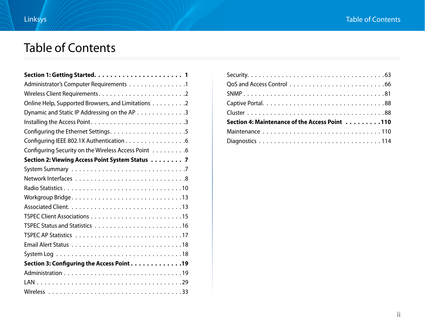 iiTable of ContentsLinksysiiSection 1: Getting Started. . . . . . . . . . . . . . . . . . . . . .  1Administrator’s Computer Requirements . . . . . . . . . . . . . . .1Wireless Client Requirements. . . . . . . . . . . . . . . . . . . . . . .2Online Help, Supported Browsers, and Limitations . . . . . . . . .2Dynamic and Static IP Addressing on the AP . . . . . . . . . . . . .3Installing the Access Point . . . . . . . . . . . . . . . . . . . . . . . . .3Conﬁguring the Ethernet Settings. . . . . . . . . . . . . . . . . . . .5Conﬁguring IEEE 802.1X Authentication . . . . . . . . . . . . . . . .6Conﬁguring Security on the Wireless Access Point  . . . . . . . . .6Section 2: Viewing Access Point System Status  . . . . . . . .  7System Summary  . . . . . . . . . . . . . . . . . . . . . . . . . . . . . .7Network Interfaces . . . . . . . . . . . . . . . . . . . . . . . . . . . . .8Radio Statistics . . . . . . . . . . . . . . . . . . . . . . . . . . . . . . . 10Workgroup Bridge . . . . . . . . . . . . . . . . . . . . . . . . . . . . .13Associated Client. . . . . . . . . . . . . . . . . . . . . . . . . . . . . .13TSPEC Client Associations . . . . . . . . . . . . . . . . . . . . . . . . 15TSPEC Status and Statistics . . . . . . . . . . . . . . . . . . . . . . . 16TSPEC AP Statistics  . . . . . . . . . . . . . . . . . . . . . . . . . . . . 17Email Alert Status . . . . . . . . . . . . . . . . . . . . . . . . . . . . . 18System Log . . . . . . . . . . . . . . . . . . . . . . . . . . . . . . . . . 18Section 3: Conﬁguring the Access Point . . . . . . . . . . . . .19Administration . . . . . . . . . . . . . . . . . . . . . . . . . . . . . . . 19LAN . . . . . . . . . . . . . . . . . . . . . . . . . . . . . . . . . . . . . . 29Wireless  . . . . . . . . . . . . . . . . . . . . . . . . . . . . . . . . . . . 33Security. . . . . . . . . . . . . . . . . . . . . . . . . . . . . . . . . . . .63QoS and Access Control . . . . . . . . . . . . . . . . . . . . . . . . . 66SNMP . . . . . . . . . . . . . . . . . . . . . . . . . . . . . . . . . . . . . 81Captive Portal. . . . . . . . . . . . . . . . . . . . . . . . . . . . . . . .88Cluster . . . . . . . . . . . . . . . . . . . . . . . . . . . . . . . . . . . . 88Section 4: Maintenance of the Access Point  . . . . . . . . . 110Maintenance . . . . . . . . . . . . . . . . . . . . . . . . . . . . . . . 110Diagnostics . . . . . . . . . . . . . . . . . . . . . . . . . . . . . . . . 114Table of Contents