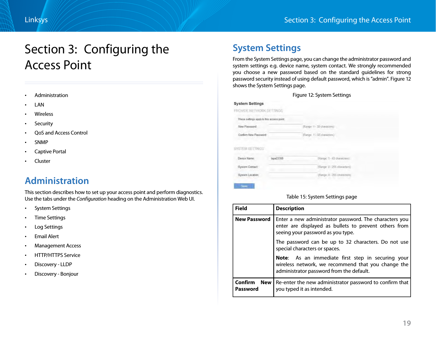 19Section 3:  Configuring the Access PointLinksysSection 3:  Configuring the Access Point •Administration •LAN •Wireless •Security •QoS and Access Control •SNMP •Captive Portal •ClusterAdministrationThis section describes how to set up your access point and perform diagnostics. Use the tabs under the Configuration heading on the Administration Web UI. •System Settings •Time Settings •Log Settings •Email Alert •Management Access •HTTP/HTTPS Service •Discovery - LLDP •Discovery - BonjourSystem SettingsFrom the System Settings page, you can change the administrator password and system settings e.g. device name, system contact. We strongly recommended you choose a new password based on the standard guidelines for strong password security instead of using default password, which is ”admin”. Figure 12 shows the System Settings page.Figure 12: System SettingsTable 15: System Settings pageField  DescriptionNew Password Enter a new administrator password. The characters you enter are displayed as bullets to prevent others from seeing your password as you type.The password can be up to 32 characters. Do not use special characters or spaces.Note:   As an immediate first step in securing your wireless network, we recommend that you change the administrator password from the default.Confirm New PasswordRe-enter the new administrator password to confirm that you typed it as intended.