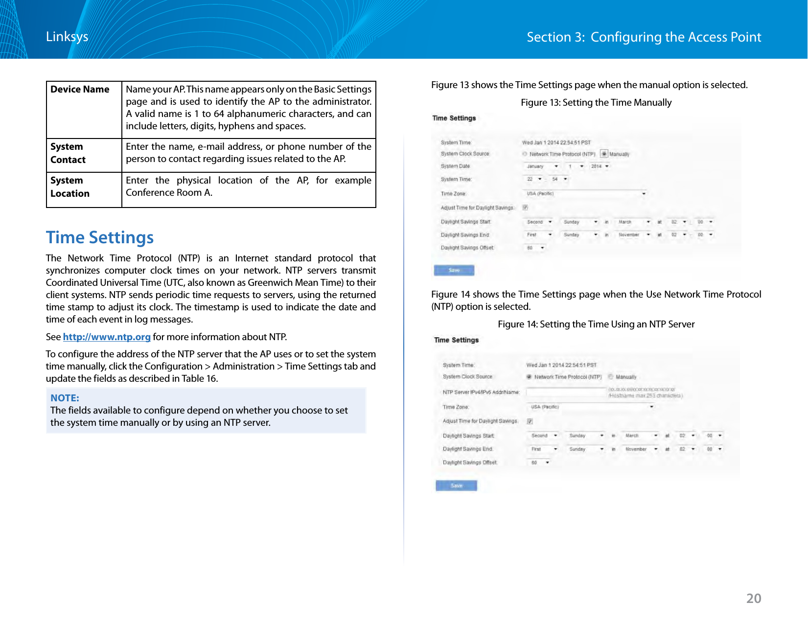20Section 3:  Configuring the Access PointLinksysDevice Name Name your AP. This name appears only on the Basic Settings page and is used to identify the AP to the administrator. A valid name is 1 to 64 alphanumeric characters, and can include letters, digits, hyphens and spaces.System ContactEnter the name, e-mail address, or phone number of the person to contact regarding issues related to the AP.SystemLocationEnter the physical location of the AP, for example Conference Room A.Time SettingsThe Network Time Protocol (NTP) is an Internet standard protocol that synchronizes computer clock times on your network. NTP servers transmit Coordinated Universal Time (UTC, also known as Greenwich Mean Time) to their client systems. NTP sends periodic time requests to servers, using the returned time stamp to adjust its clock. The timestamp is used to indicate the date and time of each event in log messages.See http://www.ntp.org for more information about NTP.To configure the address of the NTP server that the AP uses or to set the system time manually, click the Configuration &gt; Administration &gt; Time Settings tab and update the fields as described in Table 16.NOTE:The fields available to configure depend on whether you choose to set the system time manually or by using an NTP server.Figure 13 shows the Time Settings page when the manual option is selected.Figure 13: Setting the Time ManuallyFigure 14 shows the Time Settings page when the Use Network Time Protocol (NTP) option is selected.Figure 14: Setting the Time Using an NTP Server