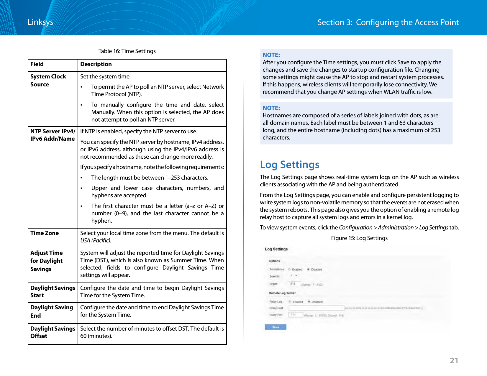 21Section 3:  Configuring the Access PointLinksysTable 16: Time Settings Field DescriptionSystem Clock SourceSet the system time. •To permit the AP to poll an NTP server, select Network Time Protocol (NTP). •To manually configure the time and date, select Manually. When this option is selected, the AP does not attempt to poll an NTP server.NTP Server IPv4/IPv6 Addr/NameIf NTP is enabled, specify the NTP server to use.You can specify the NTP server by hostname, IPv4 address, or IPv6 address, although using the IPv4/IPv6 address is not recommended as these can change more readily.If you specify a hostname, note the following requirements: •The length must be between 1–253 characters. •Upper and lower case characters, numbers, and hyphens are accepted.  •The first character must be a letter (a–z or A–Z) or number (0–9), and the last character cannot be a hyphen.Time Zone Select your local time zone from the menu. The default is USA (Pacific).Adjust Time for Daylight SavingsSystem will adjust the reported time for Daylight Savings Time (DST), which is also known as Summer Time. When selected, fields to configure Daylight Savings Time settings will appear.Daylight Savings StartConfigure the date and time to begin Daylight Savings Time for the System Time.Daylight SavingEndConfigure the date and time to end Daylight Savings Time for the System Time.Daylight Savings OffsetSelect the number of minutes to offset DST. The default is 60 (minutes).NOTE:After you configure the Time settings, you must click Save to apply the changes and save the changes to startup configuration file. Changing some settings might cause the AP to stop and restart system processes. If this happens, wireless clients will temporarily lose connectivity. We recommend that you change AP settings when WLAN traffic is low.NOTE:Hostnames are composed of a series of labels joined with dots, as are all domain names. Each label must be between 1 and 63 characters long, and the entire hostname (including dots) has a maximum of 253 characters.Log SettingsThe Log Settings page shows real-time system logs on the AP such as wireless clients associating with the AP and being authenticated.From the Log Settings page, you can enable and configure persistent logging to write system logs to non-volatile memory so that the events are not erased when the system reboots. This page also gives you the option of enabling a remote log relay host to capture all system logs and errors in a kernel log.To view system events, click the Configuration &gt; Administration &gt; Log Settings tab.Figure 15: Log Settings