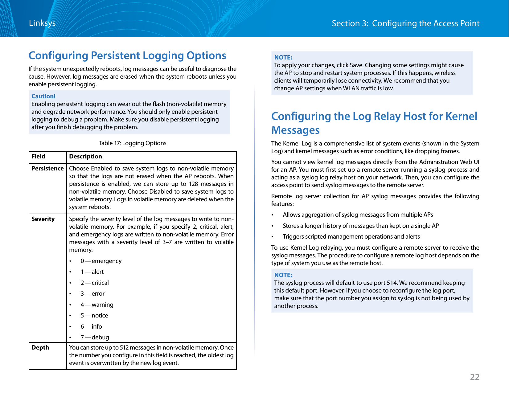 22Section 3:  Configuring the Access PointLinksysConfiguring Persistent Logging OptionsIf the system unexpectedly reboots, log messages can be useful to diagnose the cause. However, log messages are erased when the system reboots unless you enable persistent logging.Caution! Enabling persistent logging can wear out the flash (non-volatile) memory and degrade network performance. You should only enable persistent logging to debug a problem. Make sure you disable persistent logging after you finish debugging the problem.Table 17: Logging OptionsField DescriptionPersistence Choose Enabled to save system logs to non-volatile memory so that the logs are not erased when the AP reboots. When persistence is enabled, we can store up to 128 messages in non-volatile memory. Choose Disabled to save system logs to volatile memory. Logs in volatile memory are deleted when the system reboots. Severity Specify the severity level of the log messages to write to non-volatile memory. For example, if you specify 2, critical, alert, and emergency logs are written to non-volatile memory. Error messages with a severity level of 3–7 are written to volatile memory. •0 — emergency •1 — alert •2 — critical •3 — error •4 — warning •5 — notice •6 — info •7 — debugDepth You can store up to 512 messages in non-volatile memory. Once the number you configure in this field is reached, the oldest log event is overwritten by the new log event.NOTE:To apply your changes, click Save. Changing some settings might cause the AP to stop and restart system processes. If this happens, wireless clients will temporarily lose connectivity. We recommend that you change AP settings when WLAN traffic is low. Configuring the Log Relay Host for Kernel MessagesThe Kernel Log is a comprehensive list of system events (shown in the System Log) and kernel messages such as error conditions, like dropping frames.You cannot view kernel log messages directly from the Administration Web UI for an AP. You must first set up a remote server running a syslog process and acting as a syslog log relay host on your network. Then, you can configure the access point to send syslog messages to the remote server.Remote log server collection for AP syslog messages provides the following features: •Allows aggregation of syslog messages from multiple APs •Stores a longer history of messages than kept on a single AP •Triggers scripted management operations and alertsTo use Kernel Log relaying, you must configure a remote server to receive the syslog messages. The procedure to configure a remote log host depends on the type of system you use as the remote host. NOTE:The syslog process will default to use port 514. We recommend keeping this default port. However, If you choose to reconfigure the log port, make sure that the port number you assign to syslog is not being used by another process.