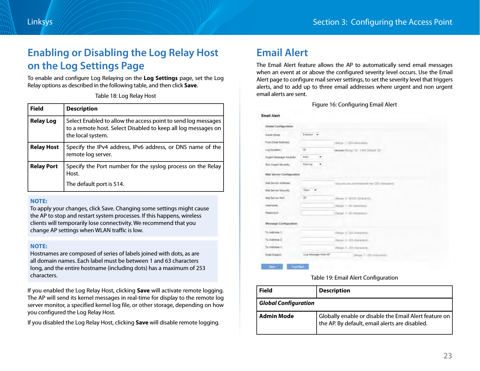 23Section 3:  Configuring the Access PointLinksysEnabling or Disabling the Log Relay Host on the Log Settings PageTo enable and configure Log Relaying on the Log Settings page, set the Log Relay options as described in the following table, and then click Save.Table 18: Log Relay HostField DescriptionRelay Log Select Enabled to allow the access point to send log messages to a remote host. Select Disabled to keep all log messages on the local system.Relay Host Specify the IPv4 address, IPv6 address, or DNS name of the remote log server.Relay Port Specify the Port number for the syslog process on the Relay Host.The default port is 514.NOTE:To apply your changes, click Save. Changing some settings might cause the AP to stop and restart system processes. If this happens, wireless clients will temporarily lose connectivity. We recommend that you change AP settings when WLAN traffic is low. NOTE:Hostnames are composed of series of labels joined with dots, as are all domain names. Each label must be between 1 and 63 characters long, and the entire hostname (including dots) has a maximum of 253 characters.If you enabled the Log Relay Host, clicking Save will activate remote logging. The AP will send its kernel messages in real-time for display to the remote log server monitor, a specified kernel log file, or other storage, depending on how you configured the Log Relay Host.If you disabled the Log Relay Host, clicking Save will disable remote logging.Email AlertThe Email Alert feature allows the AP to automatically send email messages when an event at or above the configured severity level occurs. Use the Email Alert page to configure mail server settings, to set the severity level that triggers alerts, and to add up to three email addresses where urgent and non urgent email alerts are sent.Figure 16: Configuring Email AlertTable 19: Email Alert ConfigurationField DescriptionGlobal ConfigurationAdmin Mode Globally enable or disable the Email Alert feature on the AP. By default, email alerts are disabled.