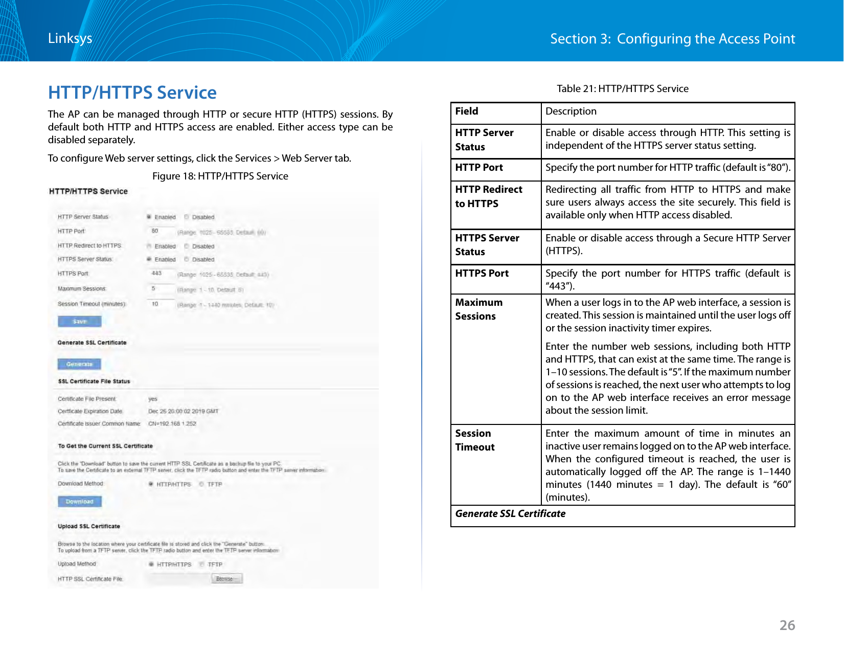 26Section 3:  Configuring the Access PointLinksysHTTP/HTTPS ServiceThe AP can be managed through HTTP or secure HTTP (HTTPS) sessions. By default both HTTP and HTTPS access are enabled. Either access type can be disabled separately.To configure Web server settings, click the Services &gt; Web Server tab.Figure 18: HTTP/HTTPS ServiceTable 21: HTTP/HTTPS ServiceField DescriptionHTTP ServerStatusEnable or disable access through HTTP. This setting is independent of the HTTPS server status setting.HTTP Port Specify the port number for HTTP traffic (default is “80”).HTTP Redirect to HTTPSRedirecting all traffic from HTTP to HTTPS and make sure users always access the site securely. This field is available only when HTTP access disabled.HTTPS Server StatusEnable or disable access through a Secure HTTP Server (HTTPS).HTTPS Port Specify the port number for HTTPS traffic (default is “443”).MaximumSessionsWhen a user logs in to the AP web interface, a session is created. This session is maintained until the user logs off or the session inactivity timer expires.Enter the number web sessions, including both HTTP and HTTPS, that can exist at the same time. The range is 1–10 sessions. The default is “5”. If the maximum number of sessions is reached, the next user who attempts to log on to the AP web interface receives an error message about the session limit.Session TimeoutEnter the maximum amount of time in minutes an inactive user remains logged on to the AP web interface. When the configured timeout is reached, the user is automatically logged off the AP. The range is 1–1440 minutes (1440 minutes = 1 day). The default is “60” (minutes).Generate SSL Certificate