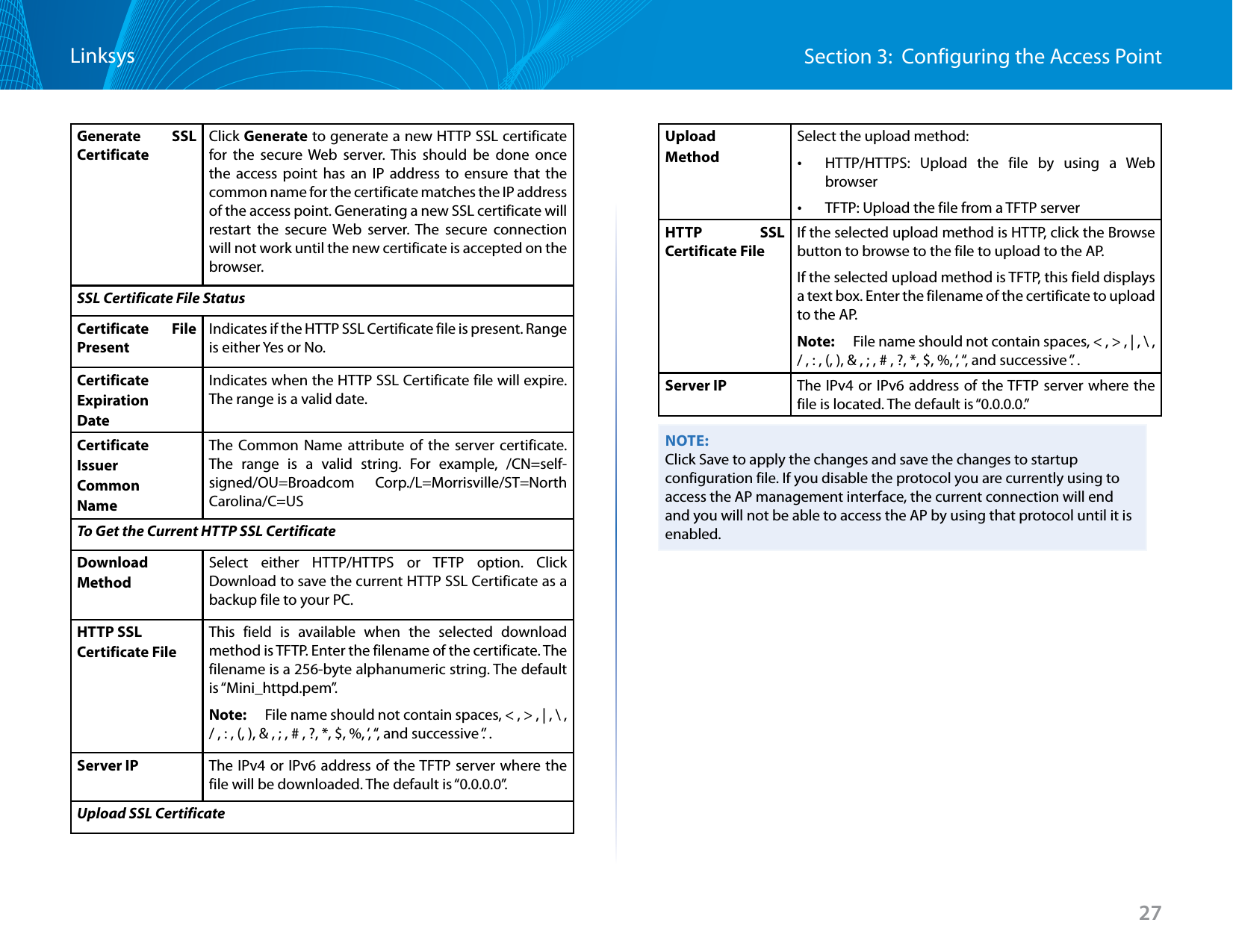 27Section 3:  Configuring the Access PointLinksysGenerate SSL CertificateClick Generate to generate a new HTTP SSL certificate for the secure Web server. This should be done once the access point has an IP address to ensure that the common name for the certificate matches the IP address of the access point. Generating a new SSL certificate will restart the secure Web server. The secure connection will not work until the new certificate is accepted on the browser.SSL Certificate File StatusCertificate File PresentIndicates if the HTTP SSL Certificate file is present. Range is either Yes or No.Certificate ExpirationDateIndicates when the HTTP SSL Certificate file will expire. The range is a valid date.CertificateIssuer Common NameThe Common Name attribute of the server certificate. The range is a valid string. For example, /CN=self-signed/OU=Broadcom Corp./L=Morrisville/ST=North Carolina/C=US To Get the Current HTTP SSL Certificate DownloadMethodSelect either HTTP/HTTPS or TFTP option. Click Download to save the current HTTP SSL Certificate as a backup file to your PC.HTTP SSLCertificate FileThis field is available when the selected download method is TFTP. Enter the filename of the certificate. The filename is a 256-byte alphanumeric string. The default is “Mini_httpd.pem”.Note:   File name should not contain spaces, &lt; , &gt; , | , \ , / , : , (, ), &amp; , ; , # , ?, *, $, %, ‘, “, and successive ‘.’ .Server IP The IPv4 or IPv6 address of the TFTP server where the file will be downloaded. The default is “0.0.0.0”.Upload SSL CertificateUploadMethodSelect the upload method: •HTTP/HTTPS: Upload the file by using a Web browser •TFTP: Upload the file from a TFTP serverHTTP SSL Certificate FileIf the selected upload method is HTTP, click the Browse button to browse to the file to upload to the AP. If the selected upload method is TFTP, this field displays a text box. Enter the filename of the certificate to upload to the AP. Note:   File name should not contain spaces, &lt; , &gt; , | , \ , / , : , (, ), &amp; , ; , # , ?, *, $, %, ‘, “, and successive ‘.’ .Server IP The IPv4 or IPv6 address of the TFTP server where the file is located. The default is “0.0.0.0.”NOTE:Click Save to apply the changes and save the changes to startup configuration file. If you disable the protocol you are currently using to access the AP management interface, the current connection will end and you will not be able to access the AP by using that protocol until it is enabled.