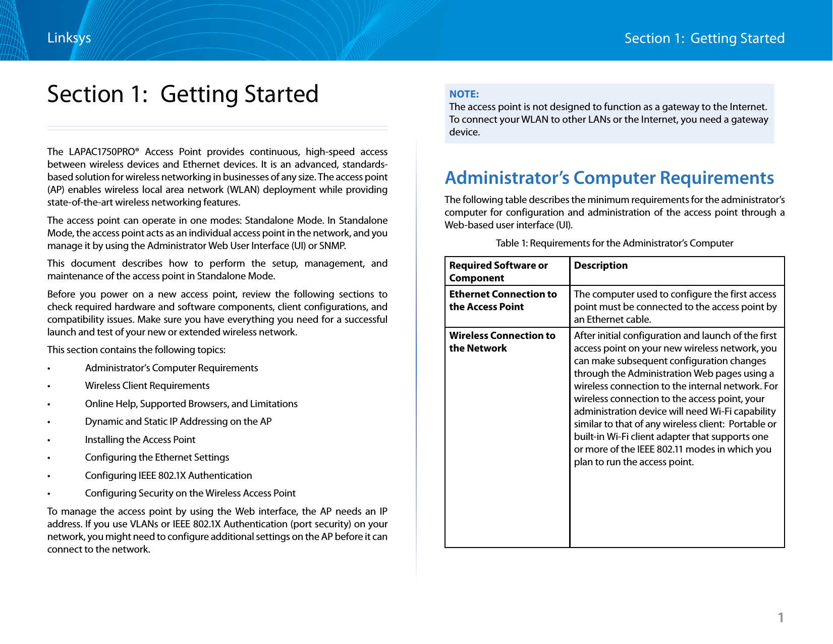 1Section 1:  Getting StartedLinksys1Section 1:  Getting StartedThe LAPAC1750PRO® Access Point provides continuous, high-speed access between wireless devices and Ethernet devices. It is an advanced, standards-based solution for wireless networking in businesses of any size. The access point (AP) enables wireless local area network (WLAN) deployment while providing state-of-the-art wireless networking features.The access point can operate in one modes: Standalone Mode. In Standalone Mode, the access point acts as an individual access point in the network, and you manage it by using the Administrator Web User Interface (UI) or SNMP. This document describes how to perform the setup, management, and maintenance of the access point in Standalone Mode.Before you power on a new access point, review the following sections to check required hardware and software components, client configurations, and compatibility issues. Make sure you have everything you need for a successful launch and test of your new or extended wireless network.This section contains the following topics:•   Administrator’s Computer Requirements•   Wireless Client Requirements•   Online Help, Supported Browsers, and Limitations•   Dynamic and Static IP Addressing on the AP •   Installing the Access Point•   Configuring the Ethernet Settings•   Configuring IEEE 802.1X Authentication•   Configuring Security on the Wireless Access PointTo manage the access point by using the Web interface, the AP needs an IP address. If you use VLANs or IEEE 802.1X Authentication (port security) on your network, you might need to configure additional settings on the AP before it can connect to the network.NOTE:The access point is not designed to function as a gateway to the Internet. To connect your WLAN to other LANs or the Internet, you need a gateway device.Administrator’s Computer RequirementsThe following table describes the minimum requirements for the administrator’s computer for configuration and administration of the access point through a Web-based user interface (UI).Table 1: Requirements for the Administrator’s ComputerRequired Software or ComponentDescriptionEthernet Connection to the Access PointThe computer used to configure the first access point must be connected to the access point by an Ethernet cable.Wireless Connection to the Network After initial configuration and launch of the first access point on your new wireless network, you can make subsequent configuration changes through the Administration Web pages using a wireless connection to the internal network. For wireless connection to the access point, your administration device will need Wi-Fi capability similar to that of any wireless client:  Portable or built-in Wi-Fi client adapter that supports one or more of the IEEE 802.11 modes in which you plan to run the access point.