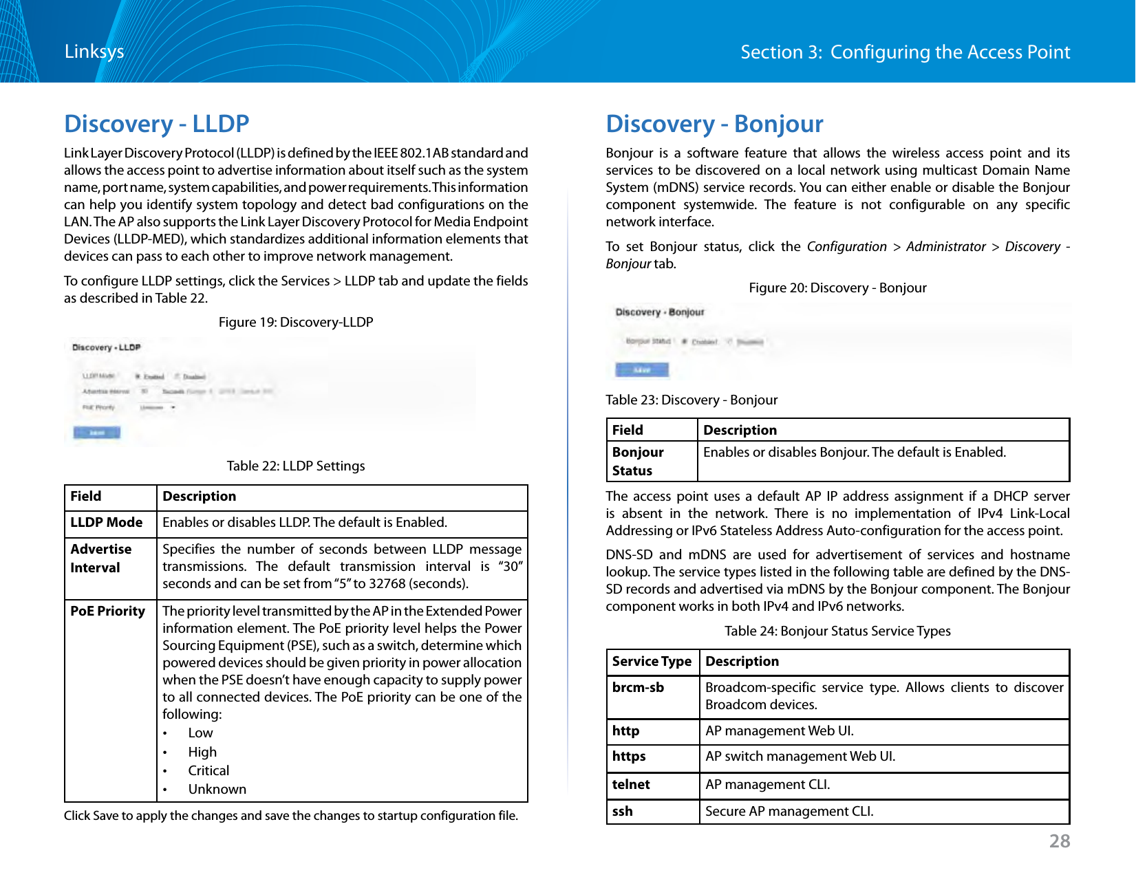 28Section 3:  Configuring the Access PointLinksysDiscovery - LLDPLink Layer Discovery Protocol (LLDP) is defined by the IEEE 802.1AB standard and allows the access point to advertise information about itself such as the system name, port name, system capabilities, and power requirements. This information can help you identify system topology and detect bad configurations on the LAN. The AP also supports the Link Layer Discovery Protocol for Media Endpoint Devices (LLDP-MED), which standardizes additional information elements that devices can pass to each other to improve network management.To configure LLDP settings, click the Services &gt; LLDP tab and update the fields as described in Table 22.Figure 19: Discovery-LLDPTable 22: LLDP SettingsField DescriptionLLDP Mode Enables or disables LLDP. The default is Enabled.Advertise IntervalSpecifies the number of seconds between LLDP message transmissions. The default transmission interval is “30” seconds and can be set from “5” to 32768 (seconds).PoE Priority The priority level transmitted by the AP in the Extended Power information element. The PoE priority level helps the Power Sourcing Equipment (PSE), such as a switch, determine which powered devices should be given priority in power allocation when the PSE doesn’t have enough capacity to supply power to all connected devices. The PoE priority can be one of the following: •Low •High •Critical •UnknownClick Save to apply the changes and save the changes to startup configuration file.Discovery - BonjourBonjour is a software feature that allows the wireless access point and its services to be discovered on a local network using multicast Domain Name System (mDNS) service records. You can either enable or disable the Bonjour component systemwide. The feature is not configurable on any specific network interface.To set Bonjour status, click the Configuration &gt; Administrator &gt; Discovery - Bonjour tab.Figure 20: Discovery - BonjourTable 23: Discovery - BonjourField DescriptionBonjour StatusEnables or disables Bonjour. The default is Enabled.The access point uses a default AP IP address assignment if a DHCP server is absent in the network. There is no implementation of IPv4 Link-Local Addressing or IPv6 Stateless Address Auto-configuration for the access point.DNS-SD and mDNS are used for advertisement of services and hostname lookup. The service types listed in the following table are defined by the DNS-SD records and advertised via mDNS by the Bonjour component. The Bonjour component works in both IPv4 and IPv6 networks.Table 24: Bonjour Status Service TypesService Type Descriptionbrcm-sb Broadcom-specific service type. Allows clients to discover Broadcom devices.http AP management Web UI.https AP switch management Web UI.telnet AP management CLI.ssh Secure AP management CLI.