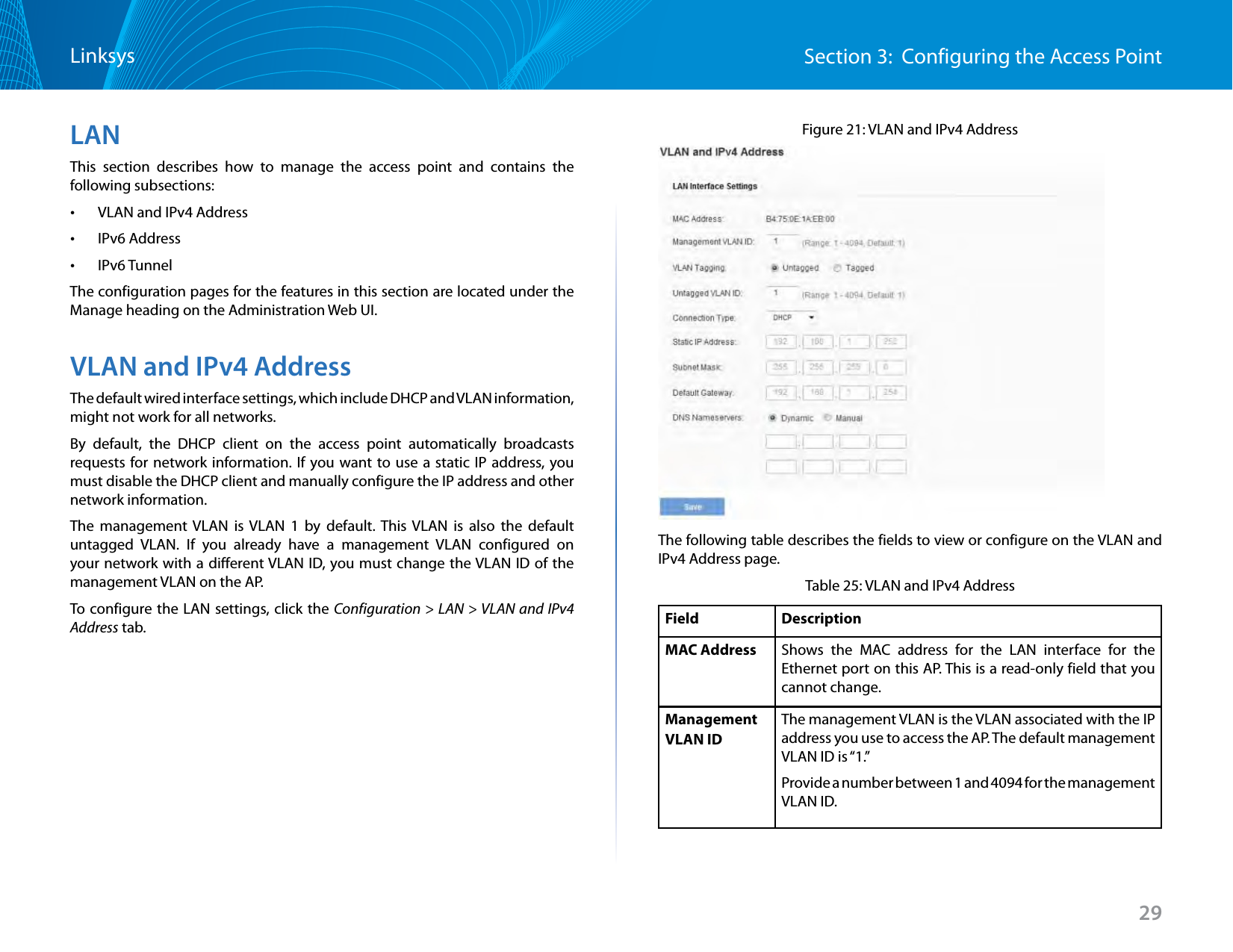 29Section 3:  Configuring the Access PointLinksysLANThis section describes how to manage the access point and contains the following subsections: •VLAN and IPv4 Address •IPv6 Address •IPv6 TunnelThe configuration pages for the features in this section are located under the Manage heading on the Administration Web UI.VLAN and IPv4 AddressThe default wired interface settings, which include DHCP and VLAN information, might not work for all networks. By default, the DHCP client on the access point automatically broadcasts requests for network information. If you want to use a static IP address, you must disable the DHCP client and manually configure the IP address and other network information.The management VLAN is VLAN 1 by default. This VLAN is also the default untagged VLAN. If you already have a management VLAN configured on your network with a different VLAN ID, you must change the VLAN ID of the management VLAN on the AP.To configure the LAN settings, click the Configuration &gt; LAN &gt; VLAN and IPv4 Address tab.Figure 21: VLAN and IPv4 AddressThe following table describes the fields to view or configure on the VLAN and IPv4 Address page.Table 25: VLAN and IPv4 AddressField  DescriptionMAC Address Shows the MAC address for the LAN interface for the Ethernet port on this AP. This is a read-only field that you cannot change.Management VLAN IDThe management VLAN is the VLAN associated with the IP address you use to access the AP. The default management VLAN ID is “1.”Provide a number between 1 and 4094 for the management VLAN ID. 