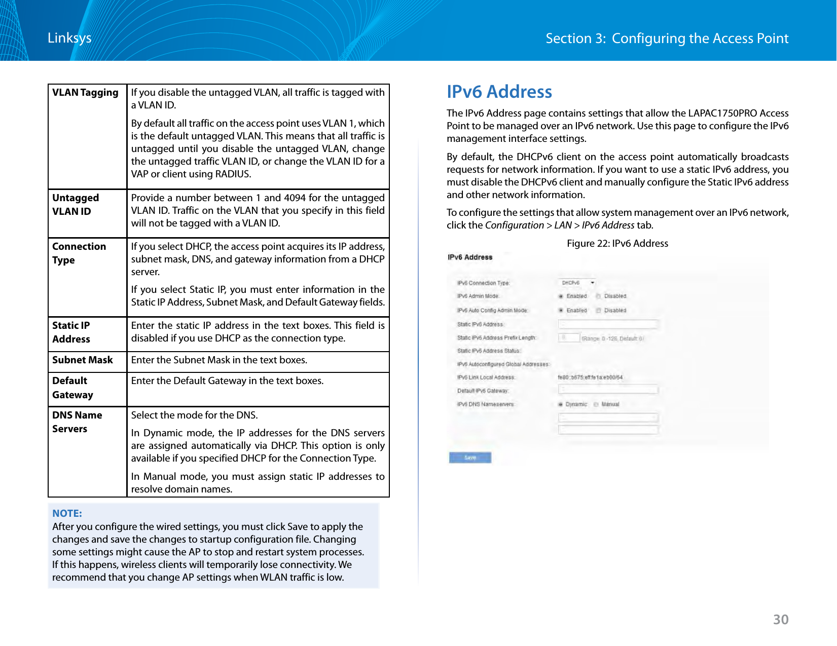 30Section 3:  Configuring the Access PointLinksysVLAN Tagging If you disable the untagged VLAN, all traffic is tagged with a VLAN ID.By default all traffic on the access point uses VLAN 1, which is the default untagged VLAN. This means that all traffic is untagged until you disable the untagged VLAN, change the untagged traffic VLAN ID, or change the VLAN ID for a VAP or client using RADIUS. Untagged VLAN IDProvide a number between 1 and 4094 for the untagged VLAN ID. Traffic on the VLAN that you specify in this field will not be tagged with a VLAN ID.Connection TypeIf you select DHCP, the access point acquires its IP address, subnet mask, DNS, and gateway information from a DHCP server.If you select Static IP, you must enter information in the Static IP Address, Subnet Mask, and Default Gateway fields.Static IP AddressEnter the static IP address in the text boxes. This field is disabled if you use DHCP as the connection type.Subnet Mask Enter the Subnet Mask in the text boxes. Default GatewayEnter the Default Gateway in the text boxes.DNS Name ServersSelect the mode for the DNS.In Dynamic mode, the IP addresses for the DNS servers are assigned automatically via DHCP. This option is only available if you specified DHCP for the Connection Type.In Manual mode, you must assign static IP addresses to resolve domain names.NOTE:After you configure the wired settings, you must click Save to apply the changes and save the changes to startup configuration file. Changing some settings might cause the AP to stop and restart system processes. If this happens, wireless clients will temporarily lose connectivity. We recommend that you change AP settings when WLAN traffic is low. IPv6 AddressThe IPv6 Address page contains settings that allow the LAPAC1750PRO Access Point to be managed over an IPv6 network. Use this page to configure the IPv6 management interface settings.By default, the DHCPv6 client on the access point automatically broadcasts requests for network information. If you want to use a static IPv6 address, you must disable the DHCPv6 client and manually configure the Static IPv6 address and other network information.To configure the settings that allow system management over an IPv6 network, click the Configuration &gt; LAN &gt; IPv6 Address tab.Figure 22: IPv6 Address