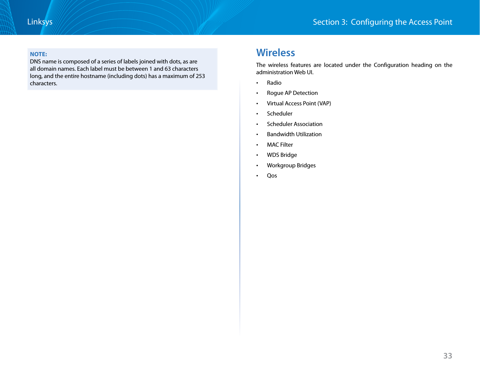 33Section 3:  Configuring the Access PointLinksysNOTE:DNS name is composed of a series of labels joined with dots, as are all domain names. Each label must be between 1 and 63 characters long, and the entire hostname (including dots) has a maximum of 253 characters.WirelessThe wireless features are located under the Configuration heading on the administration Web UI.  •Radio •Rogue AP Detection •Virtual Access Point (VAP) •Scheduler •Scheduler Association •Bandwidth Utilization •MAC Filter •WDS Bridge •Workgroup Bridges •Qos