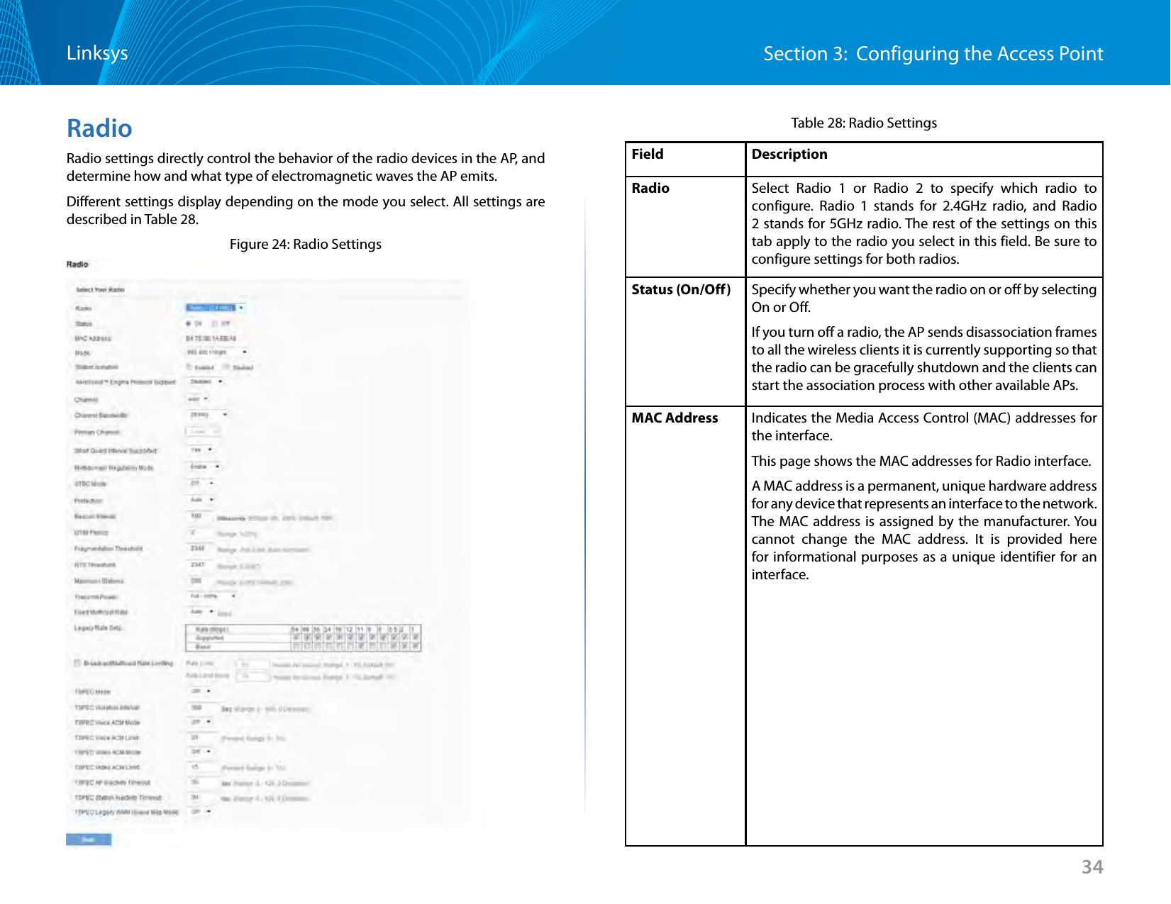 34Section 3:  Configuring the Access PointLinksysRadioRadio settings directly control the behavior of the radio devices in the AP, and determine how and what type of electromagnetic waves the AP emits.Different settings display depending on the mode you select. All settings are described in Table 28.Figure 24: Radio SettingsTable 28: Radio SettingsField DescriptionRadio Select Radio 1 or Radio 2 to specify which radio to configure. Radio 1 stands for 2.4GHz radio, and Radio 2 stands for 5GHz radio. The rest of the settings on this tab apply to the radio you select in this field. Be sure to configure settings for both radios.Status (On/Off) Specify whether you want the radio on or off by selecting On or Off. If you turn off a radio, the AP sends disassociation frames to all the wireless clients it is currently supporting so that the radio can be gracefully shutdown and the clients can start the association process with other available APs.MAC Address Indicates the Media Access Control (MAC) addresses for the interface.This page shows the MAC addresses for Radio interface.A MAC address is a permanent, unique hardware address for any device that represents an interface to the network. The MAC address is assigned by the manufacturer. You cannot change the MAC address. It is provided here for informational purposes as a unique identifier for an interface.
