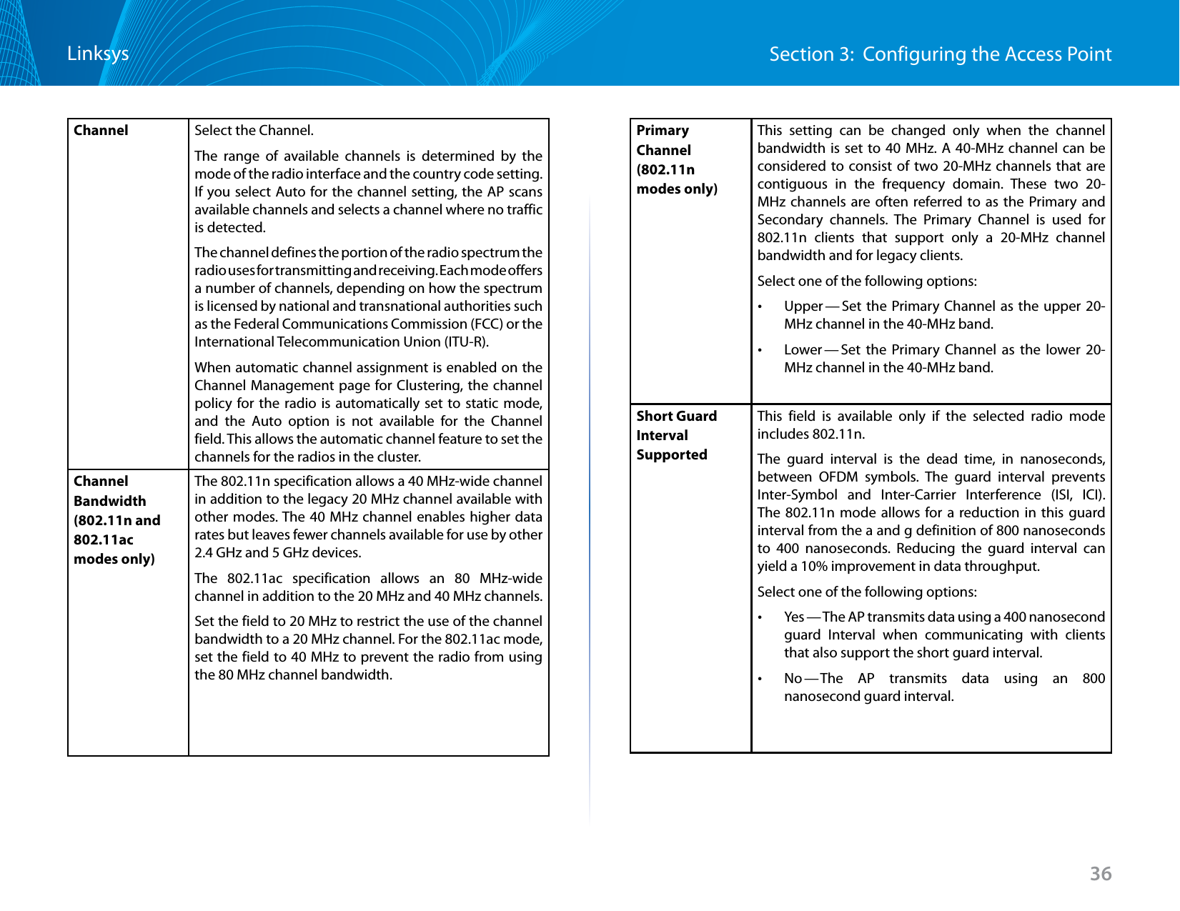 36Section 3:  Configuring the Access PointLinksysChannel Select the Channel.The range of available channels is determined by the mode of the radio interface and the country code setting. If you select Auto for the channel setting, the AP scans available channels and selects a channel where no traffic is detected.The channel defines the portion of the radio spectrum the radio uses for transmitting and receiving. Each mode offers a number of channels, depending on how the spectrum is licensed by national and transnational authorities such as the Federal Communications Commission (FCC) or the International Telecommunication Union (ITU-R).When automatic channel assignment is enabled on the Channel Management page for Clustering, the channel policy for the radio is automatically set to static mode, and the Auto option is not available for the Channel field. This allows the automatic channel feature to set the channels for the radios in the cluster.Channel Bandwidth (802.11n and 802.11ac modes only)The 802.11n specification allows a 40 MHz-wide channel in addition to the legacy 20 MHz channel available with other modes. The 40 MHz channel enables higher data rates but leaves fewer channels available for use by other 2.4 GHz and 5 GHz devices. The 802.11ac specification allows an 80 MHz-wide channel in addition to the 20 MHz and 40 MHz channels. Set the field to 20 MHz to restrict the use of the channel bandwidth to a 20 MHz channel. For the 802.11ac mode, set the field to 40 MHz to prevent the radio from using the 80 MHz channel bandwidth.Primary Channel (802.11n modes only)This setting can be changed only when the channel bandwidth is set to 40 MHz. A 40-MHz channel can be considered to consist of two 20-MHz channels that are contiguous in the frequency domain. These two 20-MHz channels are often referred to as the Primary and Secondary channels. The Primary Channel is used for 802.11n clients that support only a 20-MHz channel bandwidth and for legacy clients.Select one of the following options: •Upper — Set the Primary Channel as the upper 20-MHz channel in the 40-MHz band. •Lower — Set the Primary Channel as the lower 20-MHz channel in the 40-MHz band.Short Guard Interval SupportedThis field is available only if the selected radio mode includes 802.11n. The guard interval is the dead time, in nanoseconds, between OFDM symbols. The guard interval prevents Inter-Symbol and Inter-Carrier Interference (ISI, ICI). The 802.11n mode allows for a reduction in this guard interval from the a and g definition of 800 nanoseconds to 400 nanoseconds. Reducing the guard interval can yield a 10% improvement in data throughput. Select one of the following options: •Yes — The AP transmits data using a 400 nanosecond guard Interval when communicating with clients that also support the short guard interval.  •No — The AP transmits data using an 800 nanosecond guard interval.