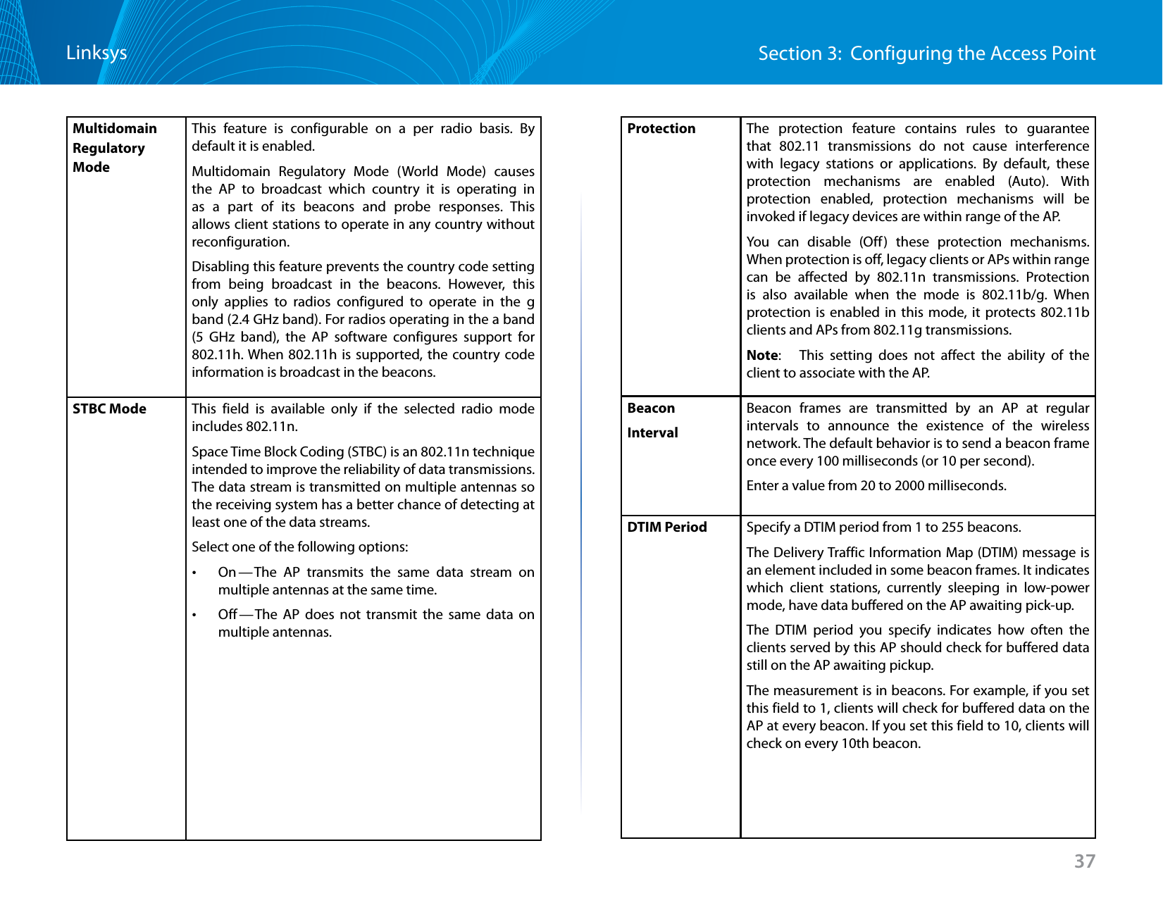 37Section 3:  Configuring the Access PointLinksysMultidomain Regulatory Mode This feature is configurable on a per radio basis. By default it is enabled.Multidomain Regulatory Mode (World Mode) causes the AP to broadcast which country it is operating in as a part of its beacons and probe responses. This allows client stations to operate in any country without reconfiguration.Disabling this feature prevents the country code setting from being broadcast in the beacons. However, this only applies to radios configured to operate in the g band (2.4 GHz band). For radios operating in the a band (5 GHz band), the AP software configures support for 802.11h. When 802.11h is supported, the country code information is broadcast in the beacons. STBC Mode This field is available only if the selected radio mode includes 802.11n. Space Time Block Coding (STBC) is an 802.11n technique intended to improve the reliability of data transmissions. The data stream is transmitted on multiple antennas so the receiving system has a better chance of detecting at least one of the data streams.Select one of the following options: •On — The AP transmits the same data stream on multiple antennas at the same time. •Off — The AP does not transmit the same data on multiple antennas.Protection  The protection feature contains rules to guarantee that 802.11 transmissions do not cause interference with legacy stations or applications. By default, these protection mechanisms are enabled (Auto). With protection enabled, protection mechanisms will be invoked if legacy devices are within range of the AP.You can disable (Off) these protection mechanisms. When protection is off, legacy clients or APs within range can be affected by 802.11n transmissions. Protection is also available when the mode is 802.11b/g. When protection is enabled in this mode, it protects 802.11b clients and APs from 802.11g transmissions.Note:   This setting does not affect the ability of the client to associate with the AP.Beacon IntervalBeacon frames are transmitted by an AP at regular intervals to announce the existence of the wireless network. The default behavior is to send a beacon frame once every 100 milliseconds (or 10 per second).Enter a value from 20 to 2000 milliseconds.DTIM Period Specify a DTIM period from 1 to 255 beacons.The Delivery Traffic Information Map (DTIM) message is an element included in some beacon frames. It indicates which client stations, currently sleeping in low-power mode, have data buffered on the AP awaiting pick-up.The DTIM period you specify indicates how often the clients served by this AP should check for buffered data still on the AP awaiting pickup.The measurement is in beacons. For example, if you set this field to 1, clients will check for buffered data on the AP at every beacon. If you set this field to 10, clients will check on every 10th beacon.