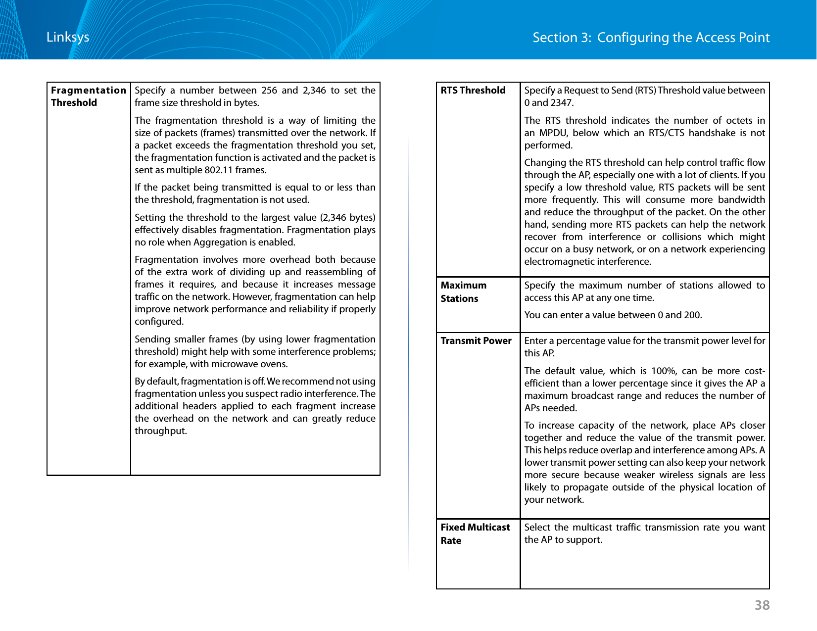 38Section 3:  Configuring the Access PointLinksysFragmentation ThresholdSpecify a number between 256 and 2,346 to set the frame size threshold in bytes. The fragmentation threshold is a way of limiting the size of packets (frames) transmitted over the network. If a packet exceeds the fragmentation threshold you set, the fragmentation function is activated and the packet is sent as multiple 802.11 frames.If the packet being transmitted is equal to or less than the threshold, fragmentation is not used.Setting the threshold to the largest value (2,346 bytes) effectively disables fragmentation. Fragmentation plays no role when Aggregation is enabled.Fragmentation involves more overhead both because of the extra work of dividing up and reassembling of frames it requires, and because it increases message traffic on the network. However, fragmentation can help improve network performance and reliability if properly configured.Sending smaller frames (by using lower fragmentation threshold) might help with some interference problems; for example, with microwave ovens.By default, fragmentation is off. We recommend not using fragmentation unless you suspect radio interference. The additional headers applied to each fragment increase the overhead on the network and can greatly reduce throughput.RTS Threshold Specify a Request to Send (RTS) Threshold value between 0 and 2347.The RTS threshold indicates the number of octets in an MPDU, below which an RTS/CTS handshake is not performed. Changing the RTS threshold can help control traffic flow through the AP, especially one with a lot of clients. If you specify a low threshold value, RTS packets will be sent more frequently. This will consume more bandwidth and reduce the throughput of the packet. On the other hand, sending more RTS packets can help the network recover from interference or collisions which might occur on a busy network, or on a network experiencing electromagnetic interference.Maximum StationsSpecify the maximum number of stations allowed to access this AP at any one time.You can enter a value between 0 and 200.Transmit Power Enter a percentage value for the transmit power level for this AP.The default value, which is 100%, can be more cost-efficient than a lower percentage since it gives the AP a maximum broadcast range and reduces the number of APs needed.To increase capacity of the network, place APs closer together and reduce the value of the transmit power. This helps reduce overlap and interference among APs. A lower transmit power setting can also keep your network more secure because weaker wireless signals are less likely to propagate outside of the physical location of your network. Fixed Multicast RateSelect the multicast traffic transmission rate you want the AP to support.