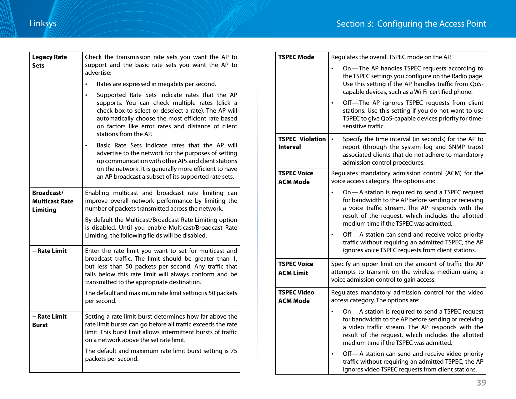 39Section 3:  Configuring the Access PointLinksysLegacy Rate SetsCheck the transmission rate sets you want the AP to support and the basic rate sets you want the AP to advertise: •Rates are expressed in megabits per second. •Supported Rate Sets indicate rates that the AP supports. You can check multiple rates (click a check box to select or deselect a rate). The AP will automatically choose the most efficient rate based on factors like error rates and distance of client stations from the AP. •Basic Rate Sets indicate rates that the AP will advertise to the network for the purposes of setting up communication with other APs and client stations on the network. It is generally more efficient to have an AP broadcast a subset of its supported rate sets.Broadcast/Multicast Rate LimitingEnabling multicast and broadcast rate limiting can improve overall network performance by limiting the number of packets transmitted across the network. By default the Multicast/Broadcast Rate Limiting option is disabled. Until you enable Multicast/Broadcast Rate Limiting, the following fields will be disabled.− Rate Limit Enter the rate limit you want to set for multicast and broadcast traffic. The limit should be greater than 1, but less than 50 packets per second. Any traffic that falls below this rate limit will always conform and be transmitted to the appropriate destination.The default and maximum rate limit setting is 50 packets per second.− Rate Limit BurstSetting a rate limit burst determines how far above the rate limit bursts can go before all traffic exceeds the rate limit. This burst limit allows intermittent bursts of traffic on a network above the set rate limit.The default and maximum rate limit burst setting is 75 packets per second.TSPEC Mode Regulates the overall TSPEC mode on the AP.  •On — The AP handles TSPEC requests according to the TSPEC settings you configure on the Radio page. Use this setting if the AP handles traffic from QoS-capable devices, such as a Wi-Fi-certified phone. •Off — The AP ignores TSPEC requests from client stations. Use this setting if you do not want to use TSPEC to give QoS-capable devices priority for time-sensitive traffic.TSPEC Violation Interval •Specify the time interval (in seconds) for the AP to report (through the system log and SNMP traps) associated clients that do not adhere to mandatory admission control procedures.TSPEC Voice ACM Mode Regulates mandatory admission control (ACM) for the voice access category. The options are: •On — A station is required to send a TSPEC request for bandwidth to the AP before sending or receiving a voice traffic stream. The AP responds with the result of the request, which includes the allotted medium time if the TSPEC was admitted. •Off — A station can send and receive voice priority traffic without requiring an admitted TSPEC; the AP ignores voice TSPEC requests from client stations.TSPEC Voice ACM Limit Specify an upper limit on the amount of traffic the AP attempts to transmit on the wireless medium using a voice admission control to gain access.TSPEC Video ACM Mode Regulates mandatory admission control for the video access category. The options are: •On — A station is required to send a TSPEC request for bandwidth to the AP before sending or receiving a video traffic stream. The AP responds with the result of the request, which includes the allotted medium time if the TSPEC was admitted.  •Off — A station can send and receive video priority traffic without requiring an admitted TSPEC; the AP ignores video TSPEC requests from client stations.