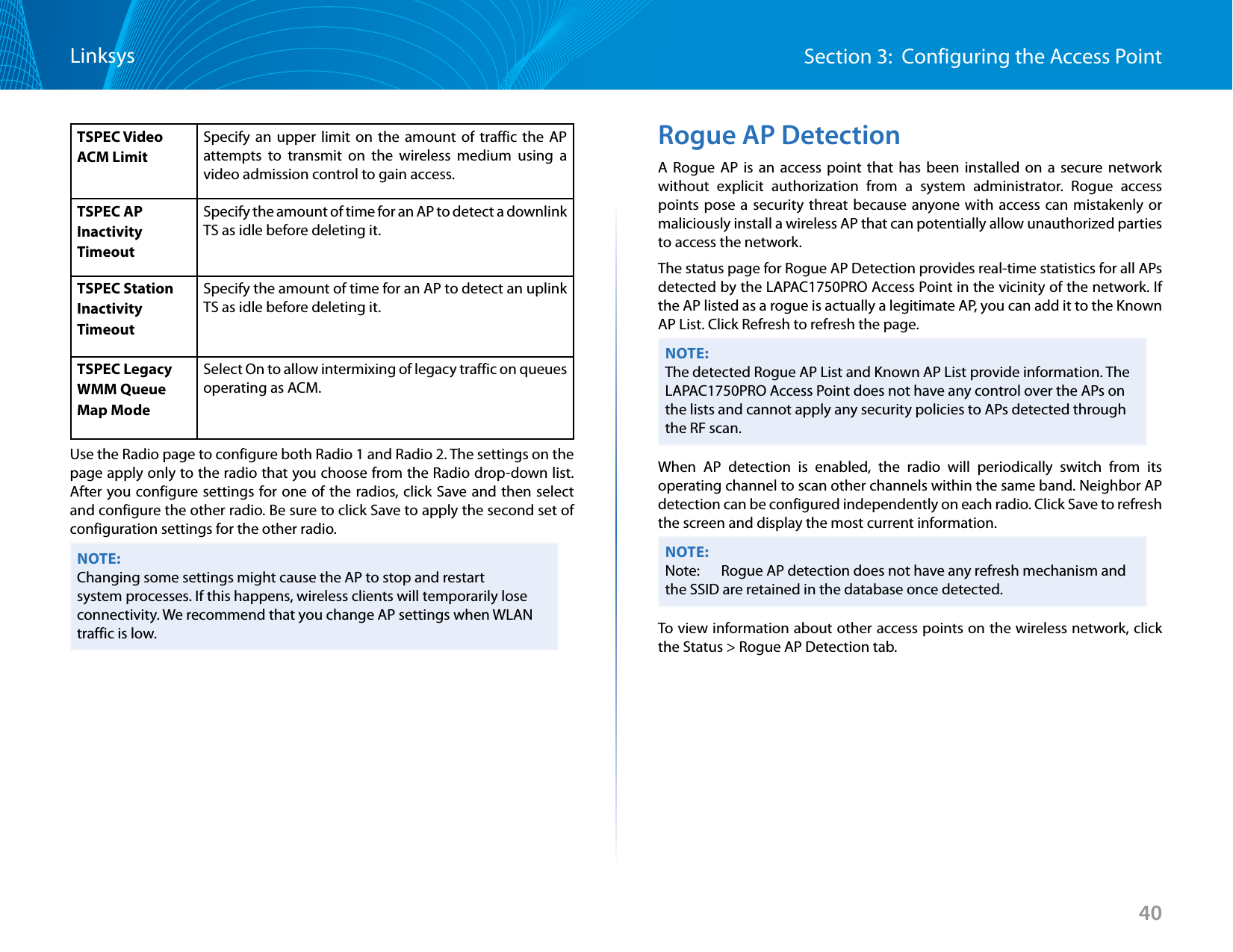 40Section 3:  Configuring the Access PointLinksysTSPEC Video ACM Limit Specify an upper limit on the amount of traffic the AP attempts to transmit on the wireless medium using a video admission control to gain access.TSPEC AP Inactivity Timeout Specify the amount of time for an AP to detect a downlink TS as idle before deleting it.TSPEC Station Inactivity Timeout Specify the amount of time for an AP to detect an uplink TS as idle before deleting it.TSPEC Legacy WMM Queue Map Mode Select On to allow intermixing of legacy traffic on queues operating as ACM.Use the Radio page to configure both Radio 1 and Radio 2. The settings on the page apply only to the radio that you choose from the Radio drop-down list. After you configure settings for one of the radios, click Save and then select and configure the other radio. Be sure to click Save to apply the second set of configuration settings for the other radio.NOTE:Changing some settings might cause the AP to stop and restart system processes. If this happens, wireless clients will temporarily lose connectivity. We recommend that you change AP settings when WLAN traffic is low.Rogue AP DetectionA Rogue AP is an access point that has been installed on a secure network without explicit authorization from a system administrator. Rogue access points pose a security threat because anyone with access can mistakenly or maliciously install a wireless AP that can potentially allow unauthorized parties to access the network.The status page for Rogue AP Detection provides real-time statistics for all APs detected by the LAPAC1750PRO Access Point in the vicinity of the network. If the AP listed as a rogue is actually a legitimate AP, you can add it to the Known AP List. Click Refresh to refresh the page.NOTE:The detected Rogue AP List and Known AP List provide information. The LAPAC1750PRO Access Point does not have any control over the APs on the lists and cannot apply any security policies to APs detected through the RF scan.When AP detection is enabled, the radio will periodically switch from its operating channel to scan other channels within the same band. Neighbor AP detection can be configured independently on each radio. Click Save to refresh the screen and display the most current information.NOTE:Note:   Rogue AP detection does not have any refresh mechanism and the SSID are retained in the database once detected. To view information about other access points on the wireless network, click the Status &gt; Rogue AP Detection tab.