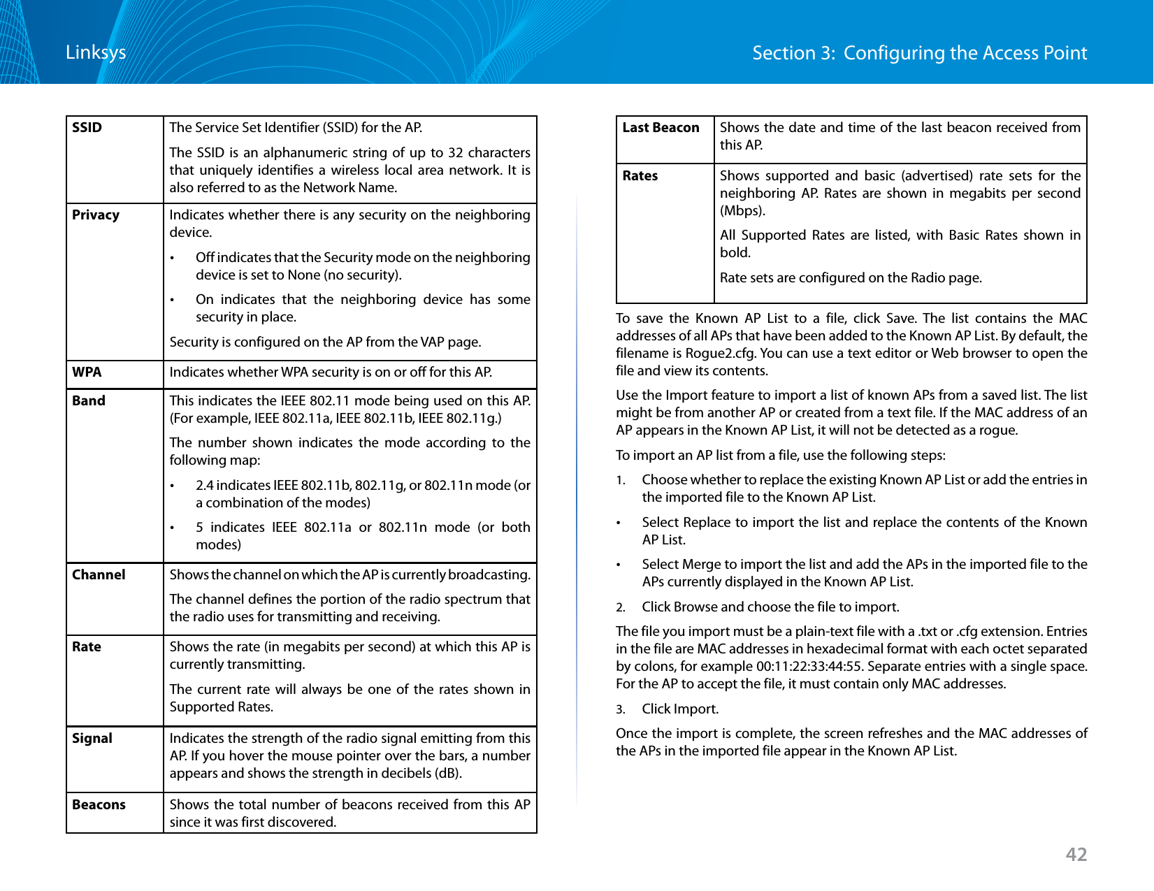 42Section 3:  Configuring the Access PointLinksysSSID The Service Set Identifier (SSID) for the AP.The SSID is an alphanumeric string of up to 32 characters that uniquely identifies a wireless local area network. It is also referred to as the Network Name.Privacy Indicates whether there is any security on the neighboring device. •Off indicates that the Security mode on the neighboring device is set to None (no security). •On indicates that the neighboring device has some security in place.Security is configured on the AP from the VAP page.WPA Indicates whether WPA security is on or off for this AP.Band This indicates the IEEE 802.11 mode being used on this AP. (For example, IEEE 802.11a, IEEE 802.11b, IEEE 802.11g.)The number shown indicates the mode according to the following map: •2.4 indicates IEEE 802.11b, 802.11g, or 802.11n mode (or a combination of the modes) •5 indicates IEEE 802.11a or 802.11n mode (or both modes)Channel Shows the channel on which the AP is currently broadcasting.The channel defines the portion of the radio spectrum that the radio uses for transmitting and receiving.Rate Shows the rate (in megabits per second) at which this AP is currently transmitting.The current rate will always be one of the rates shown in Supported Rates.Signal Indicates the strength of the radio signal emitting from this AP. If you hover the mouse pointer over the bars, a number appears and shows the strength in decibels (dB).Beacons Shows the total number of beacons received from this AP since it was first discovered.Last Beacon Shows the date and time of the last beacon received from this AP.Rates Shows supported and basic (advertised) rate sets for the neighboring AP. Rates are shown in megabits per second (Mbps).All Supported Rates are listed, with Basic Rates shown in bold.Rate sets are configured on the Radio page.To save the Known AP List to a file, click Save. The list contains the MAC addresses of all APs that have been added to the Known AP List. By default, the filename is Rogue2.cfg. You can use a text editor or Web browser to open the file and view its contents.Use the Import feature to import a list of known APs from a saved list. The list might be from another AP or created from a text file. If the MAC address of an AP appears in the Known AP List, it will not be detected as a rogue.To import an AP list from a file, use the following steps:1.  Choose whether to replace the existing Known AP List or add the entries in the imported file to the Known AP List. •Select Replace to import the list and replace the contents of the Known AP List. •Select Merge to import the list and add the APs in the imported file to the APs currently displayed in the Known AP List.2.  Click Browse and choose the file to import.The file you import must be a plain-text file with a .txt or .cfg extension. Entries in the file are MAC addresses in hexadecimal format with each octet separated by colons, for example 00:11:22:33:44:55. Separate entries with a single space. For the AP to accept the file, it must contain only MAC addresses.3.  Click Import.Once the import is complete, the screen refreshes and the MAC addresses of the APs in the imported file appear in the Known AP List.
