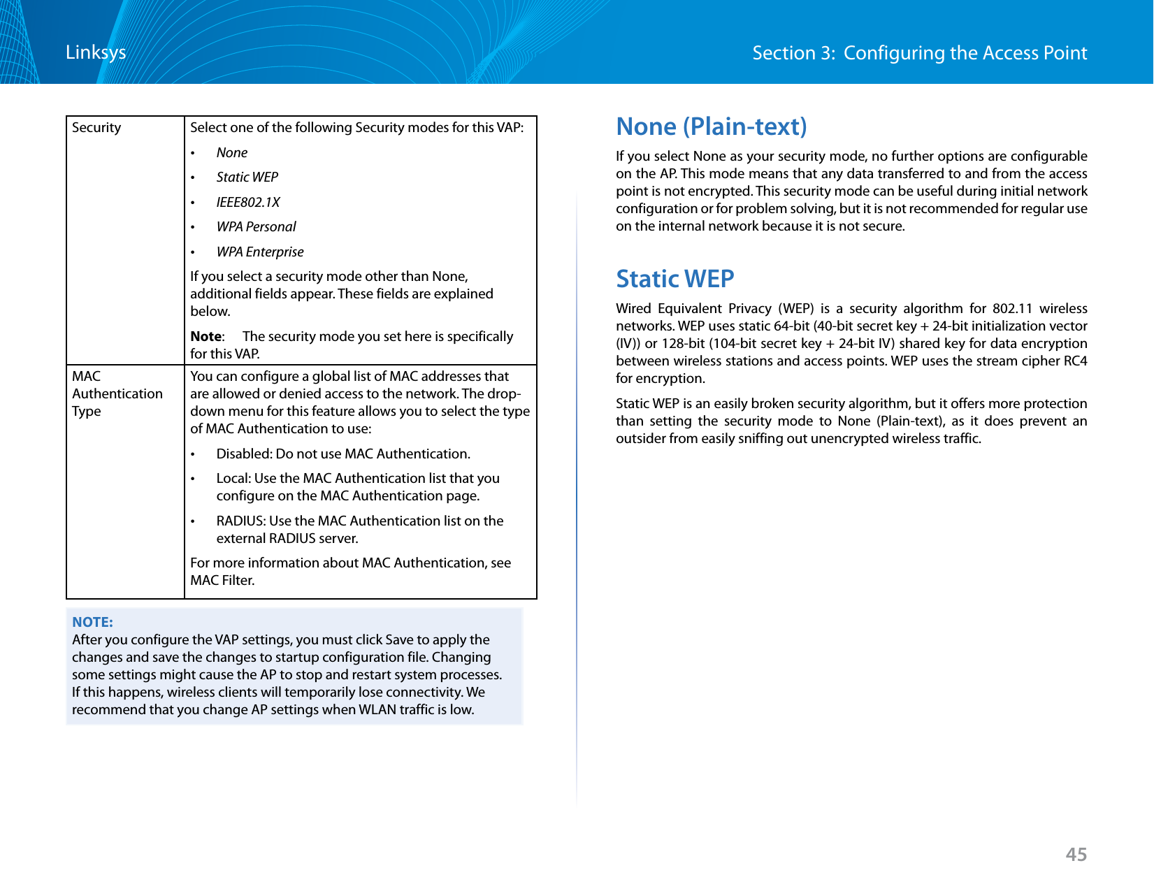 45Section 3:  Configuring the Access PointLinksysSecurity Select one of the following Security modes for this VAP: •None •Static WEP •IEEE802.1X •WPA Personal •WPA EnterpriseIf you select a security mode other than None, additional fields appear. These fields are explained below.Note:   The security mode you set here is specifically for this VAP.MAC Authentication TypeYou can configure a global list of MAC addresses that are allowed or denied access to the network. The drop-down menu for this feature allows you to select the type of MAC Authentication to use: •Disabled: Do not use MAC Authentication. •Local: Use the MAC Authentication list that you configure on the MAC Authentication page. •RADIUS: Use the MAC Authentication list on the external RADIUS server.For more information about MAC Authentication, see MAC Filter.NOTE:After you configure the VAP settings, you must click Save to apply the changes and save the changes to startup configuration file. Changing some settings might cause the AP to stop and restart system processes. If this happens, wireless clients will temporarily lose connectivity. We recommend that you change AP settings when WLAN traffic is low.None (Plain-text)If you select None as your security mode, no further options are configurable on the AP. This mode means that any data transferred to and from the access point is not encrypted. This security mode can be useful during initial network configuration or for problem solving, but it is not recommended for regular use on the internal network because it is not secure.Static WEPWired Equivalent Privacy (WEP) is a security algorithm for 802.11 wireless networks. WEP uses static 64-bit (40-bit secret key + 24-bit initialization vector (IV)) or 128-bit (104-bit secret key + 24-bit IV) shared key for data encryption between wireless stations and access points. WEP uses the stream cipher RC4 for encryption.Static WEP is an easily broken security algorithm, but it offers more protection than setting the security mode to None (Plain-text), as it does prevent an outsider from easily sniffing out unencrypted wireless traffic.