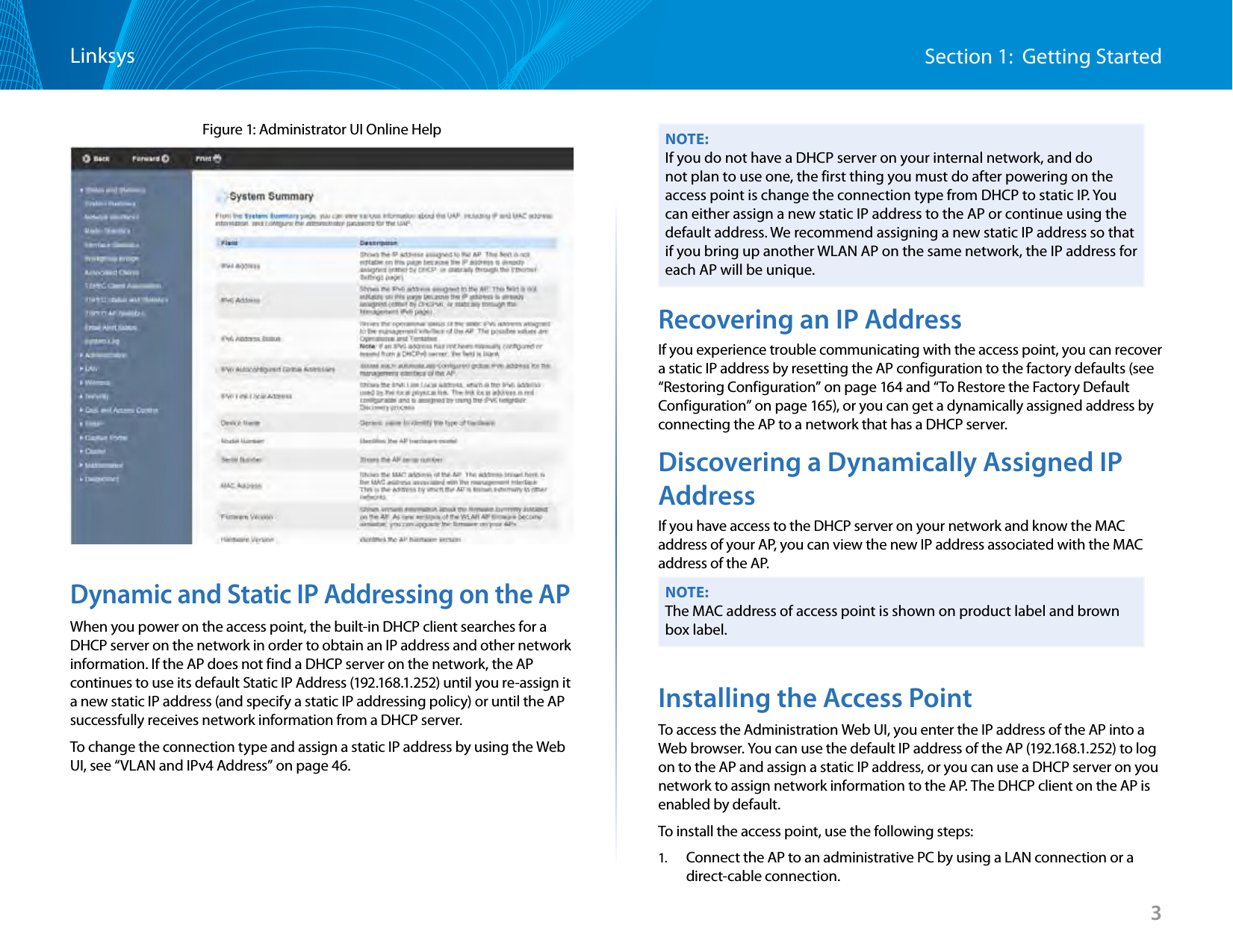 3Section 1:  Getting StartedLinksysFigure 1: Administrator UI Online HelpDynamic and Static IP Addressing on the APWhen you power on the access point, the built-in DHCP client searches for a DHCP server on the network in order to obtain an IP address and other network information. If the AP does not find a DHCP server on the network, the AP continues to use its default Static IP Address (192.168.1.252) until you re-assign it a new static IP address (and specify a static IP addressing policy) or until the AP successfully receives network information from a DHCP server.To change the connection type and assign a static IP address by using the Web UI, see “VLAN and IPv4 Address” on page 46.NOTE:If you do not have a DHCP server on your internal network, and do not plan to use one, the first thing you must do after powering on the access point is change the connection type from DHCP to static IP. You can either assign a new static IP address to the AP or continue using the default address. We recommend assigning a new static IP address so that if you bring up another WLAN AP on the same network, the IP address for each AP will be unique.Recovering an IP AddressIf you experience trouble communicating with the access point, you can recover a static IP address by resetting the AP configuration to the factory defaults (see “Restoring Configuration” on page 164 and “To Restore the Factory Default Configuration” on page 165), or you can get a dynamically assigned address by connecting the AP to a network that has a DHCP server.Discovering a Dynamically Assigned IP AddressIf you have access to the DHCP server on your network and know the MAC address of your AP, you can view the new IP address associated with the MAC address of the AP.NOTE:The MAC address of access point is shown on product label and brown box label.Installing the Access PointTo access the Administration Web UI, you enter the IP address of the AP into a Web browser. You can use the default IP address of the AP (192.168.1.252) to log on to the AP and assign a static IP address, or you can use a DHCP server on you network to assign network information to the AP. The DHCP client on the AP is enabled by default.To install the access point, use the following steps:1.  Connect the AP to an administrative PC by using a LAN connection or a direct-cable connection.