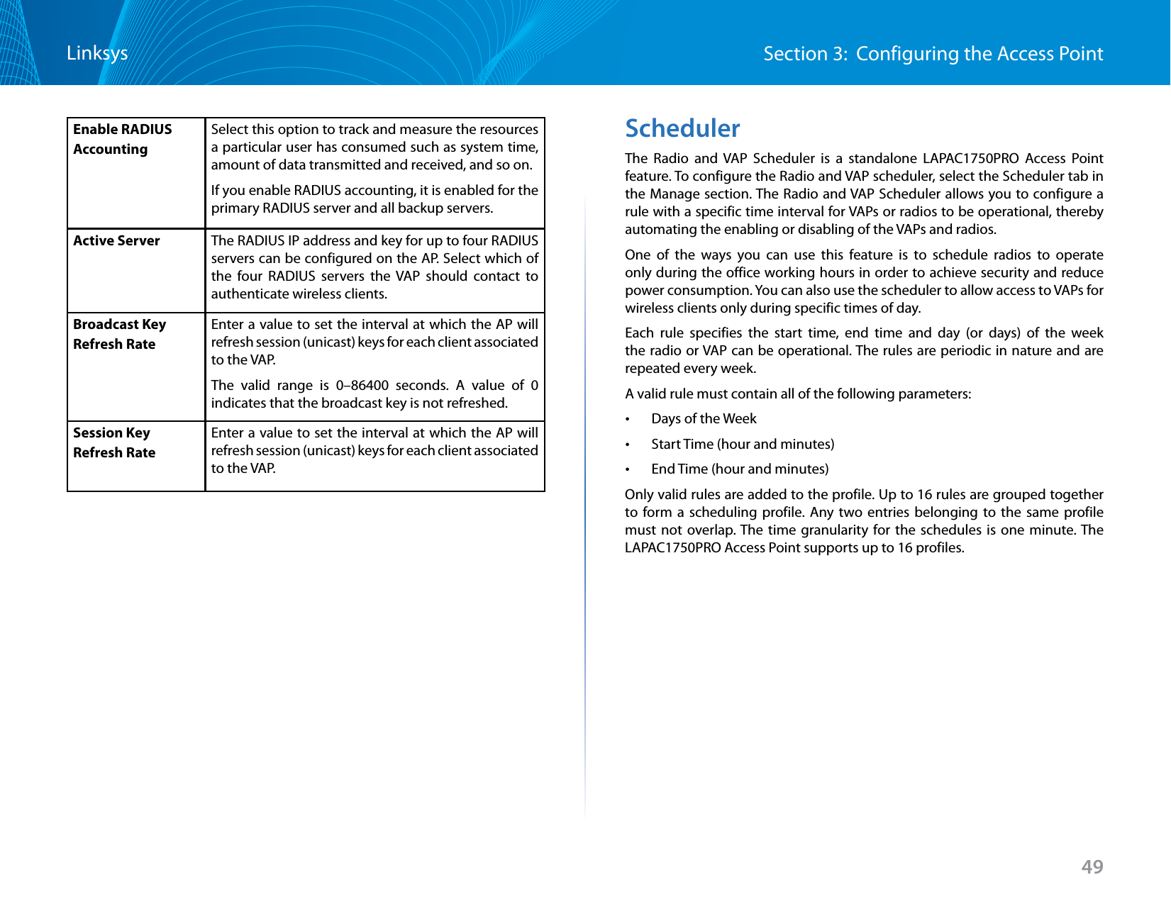 49Section 3:  Configuring the Access PointLinksysEnable RADIUS AccountingSelect this option to track and measure the resources a particular user has consumed such as system time, amount of data transmitted and received, and so on.If you enable RADIUS accounting, it is enabled for the primary RADIUS server and all backup servers.Active Server The RADIUS IP address and key for up to four RADIUS servers can be configured on the AP. Select which of the four RADIUS servers the VAP should contact to authenticate wireless clients. Broadcast Key Refresh RateEnter a value to set the interval at which the AP will refresh session (unicast) keys for each client associated to the VAP. The valid range is 0–86400 seconds. A value of 0 indicates that the broadcast key is not refreshed. Session Key Refresh RateEnter a value to set the interval at which the AP will refresh session (unicast) keys for each client associated to the VAP. SchedulerThe Radio and VAP Scheduler is a standalone LAPAC1750PRO Access Point feature. To configure the Radio and VAP scheduler, select the Scheduler tab in the Manage section. The Radio and VAP Scheduler allows you to configure a rule with a specific time interval for VAPs or radios to be operational, thereby automating the enabling or disabling of the VAPs and radios.One of the ways you can use this feature is to schedule radios to operate only during the office working hours in order to achieve security and reduce power consumption. You can also use the scheduler to allow access to VAPs for wireless clients only during specific times of day.Each rule specifies the start time, end time and day (or days) of the week the radio or VAP can be operational. The rules are periodic in nature and are repeated every week. A valid rule must contain all of the following parameters:  •Days of the Week •Start Time (hour and minutes) •End Time (hour and minutes) Only valid rules are added to the profile. Up to 16 rules are grouped together to form a scheduling profile. Any two entries belonging to the same profile must not overlap. The time granularity for the schedules is one minute. The LAPAC1750PRO Access Point supports up to 16 profiles.