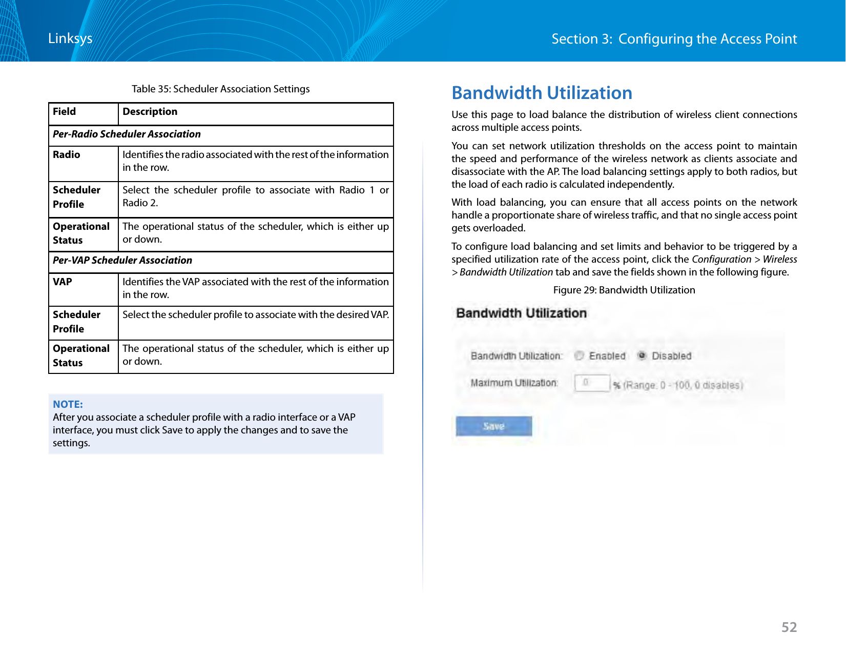 52Section 3:  Configuring the Access PointLinksysTable 35: Scheduler Association SettingsField DescriptionPer-Radio Scheduler AssociationRadio Identifies the radio associated with the rest of the information in the row.Scheduler ProfileSelect the scheduler profile to associate with Radio 1 or Radio 2.Operational StatusThe operational status of the scheduler, which is either up or down. Per-VAP Scheduler AssociationVAP Identifies the VAP associated with the rest of the information in the row.Scheduler ProfileSelect the scheduler profile to associate with the desired VAP.Operational StatusThe operational status of the scheduler, which is either up or down. NOTE:After you associate a scheduler profile with a radio interface or a VAP interface, you must click Save to apply the changes and to save the settings.Bandwidth UtilizationUse this page to load balance the distribution of wireless client connections across multiple access points.You can set network utilization thresholds on the access point to maintain the speed and performance of the wireless network as clients associate and disassociate with the AP. The load balancing settings apply to both radios, but the load of each radio is calculated independently. With load balancing, you can ensure that all access points on the network handle a proportionate share of wireless traffic, and that no single access point gets overloaded.To configure load balancing and set limits and behavior to be triggered by a specified utilization rate of the access point, click the Configuration &gt; Wireless &gt; Bandwidth Utilization tab and save the fields shown in the following figure.Figure 29: Bandwidth Utilization