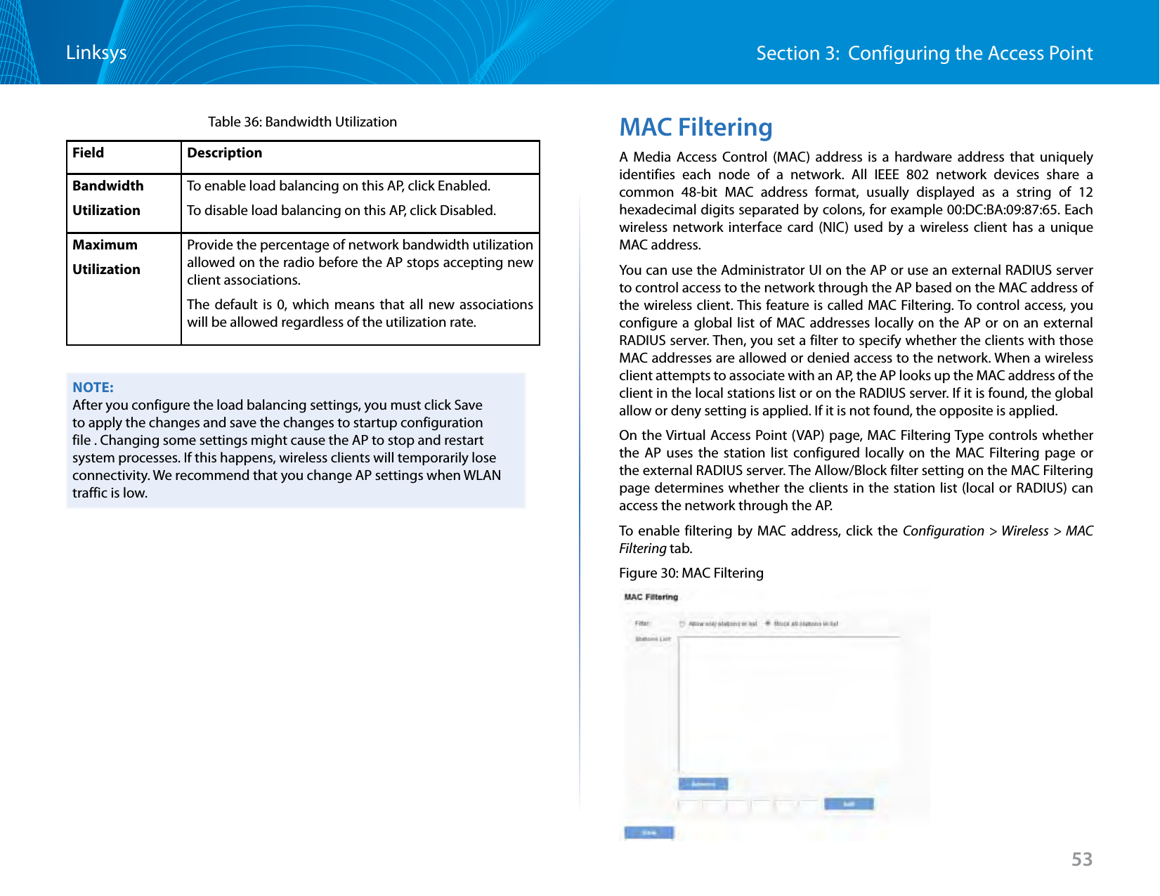 53Section 3:  Configuring the Access PointLinksysTable 36: Bandwidth UtilizationField DescriptionBandwidth UtilizationTo enable load balancing on this AP, click Enabled.To disable load balancing on this AP, click Disabled.Maximum UtilizationProvide the percentage of network bandwidth utilization allowed on the radio before the AP stops accepting new client associations. The default is 0, which means that all new associations will be allowed regardless of the utilization rate.NOTE:After you configure the load balancing settings, you must click Save to apply the changes and save the changes to startup configuration file . Changing some settings might cause the AP to stop and restart system processes. If this happens, wireless clients will temporarily lose connectivity. We recommend that you change AP settings when WLAN traffic is low. MAC FilteringA Media Access Control (MAC) address is a hardware address that uniquely identifies each node of a network. All IEEE 802 network devices share a common 48-bit MAC address format, usually displayed as a string of 12 hexadecimal digits separated by colons, for example 00:DC:BA:09:87:65. Each wireless network interface card (NIC) used by a wireless client has a unique MAC address.You can use the Administrator UI on the AP or use an external RADIUS server to control access to the network through the AP based on the MAC address of the wireless client. This feature is called MAC Filtering. To control access, you configure a global list of MAC addresses locally on the AP or on an external RADIUS server. Then, you set a filter to specify whether the clients with those MAC addresses are allowed or denied access to the network. When a wireless client attempts to associate with an AP, the AP looks up the MAC address of the client in the local stations list or on the RADIUS server. If it is found, the global allow or deny setting is applied. If it is not found, the opposite is applied.On the Virtual Access Point (VAP) page, MAC Filtering Type controls whether the AP uses the station list configured locally on the MAC Filtering page or the external RADIUS server. The Allow/Block filter setting on the MAC Filtering page determines whether the clients in the station list (local or RADIUS) can access the network through the AP.To enable filtering by MAC address, click the Configuration &gt; Wireless &gt; MAC Filtering tab.Figure 30: MAC Filtering
