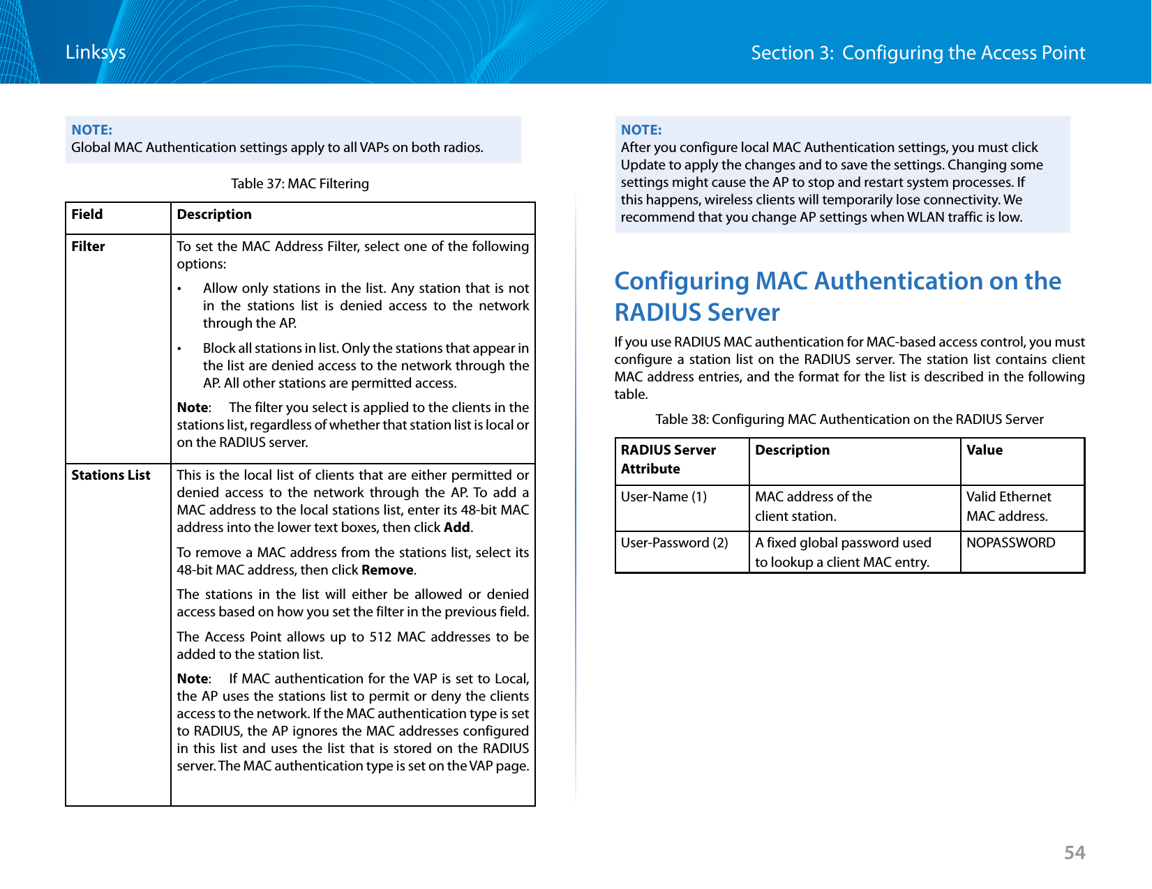 54Section 3:  Configuring the Access PointLinksysNOTE:Global MAC Authentication settings apply to all VAPs on both radios.Table 37: MAC FilteringField DescriptionFilter To set the MAC Address Filter, select one of the following options: •Allow only stations in the list. Any station that is not in the stations list is denied access to the network through the AP. •Block all stations in list. Only the stations that appear in the list are denied access to the network through the AP. All other stations are permitted access.Note:   The filter you select is applied to the clients in the stations list, regardless of whether that station list is local or on the RADIUS server.Stations List This is the local list of clients that are either permitted or denied access to the network through the AP. To add a MAC address to the local stations list, enter its 48-bit MAC address into the lower text boxes, then click Add. To remove a MAC address from the stations list, select its 48-bit MAC address, then click Remove.The stations in the list will either be allowed or denied access based on how you set the filter in the previous field.The Access Point allows up to 512 MAC addresses to be added to the station list.Note:   If MAC authentication for the VAP is set to Local, the AP uses the stations list to permit or deny the clients access to the network. If the MAC authentication type is set to RADIUS, the AP ignores the MAC addresses configured in this list and uses the list that is stored on the RADIUS server. The MAC authentication type is set on the VAP page.NOTE:After you configure local MAC Authentication settings, you must click Update to apply the changes and to save the settings. Changing some settings might cause the AP to stop and restart system processes. If this happens, wireless clients will temporarily lose connectivity. We recommend that you change AP settings when WLAN traffic is low. Configuring MAC Authentication on the RADIUS ServerIf you use RADIUS MAC authentication for MAC-based access control, you must configure a station list on the RADIUS server. The station list contains client MAC address entries, and the format for the list is described in the following table.Table 38: Configuring MAC Authentication on the RADIUS ServerRADIUS Server AttributeDescription ValueUser-Name (1) MAC address of the client station.Valid Ethernet MAC address.User-Password (2) A fixed global password usedto lookup a client MAC entry.NOPASSWORD