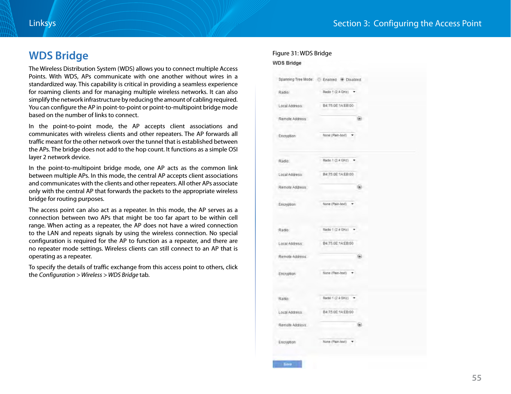 55Section 3:  Configuring the Access PointLinksysWDS BridgeThe Wireless Distribution System (WDS) allows you to connect multiple Access Points. With WDS, APs communicate with one another without wires in a standardized way. This capability is critical in providing a seamless experience for roaming clients and for managing multiple wireless networks. It can also simplify the network infrastructure by reducing the amount of cabling required. You can configure the AP in point-to-point or point-to-multipoint bridge mode based on the number of links to connect.In the point-to-point mode, the AP accepts client associations and communicates with wireless clients and other repeaters. The AP forwards all traffic meant for the other network over the tunnel that is established between the APs. The bridge does not add to the hop count. It functions as a simple OSI layer 2 network device.In the point-to-multipoint bridge mode, one AP acts as the common link between multiple APs. In this mode, the central AP accepts client associations and communicates with the clients and other repeaters. All other APs associate only with the central AP that forwards the packets to the appropriate wireless bridge for routing purposes.The access point can also act as a repeater. In this mode, the AP serves as a connection between two APs that might be too far apart to be within cell range. When acting as a repeater, the AP does not have a wired connection to the LAN and repeats signals by using the wireless connection. No special configuration is required for the AP to function as a repeater, and there are no repeater mode settings. Wireless clients can still connect to an AP that is operating as a repeater.To specify the details of traffic exchange from this access point to others, click the Configuration &gt; Wireless &gt; WDS Bridge tab.Figure 31: WDS Bridge