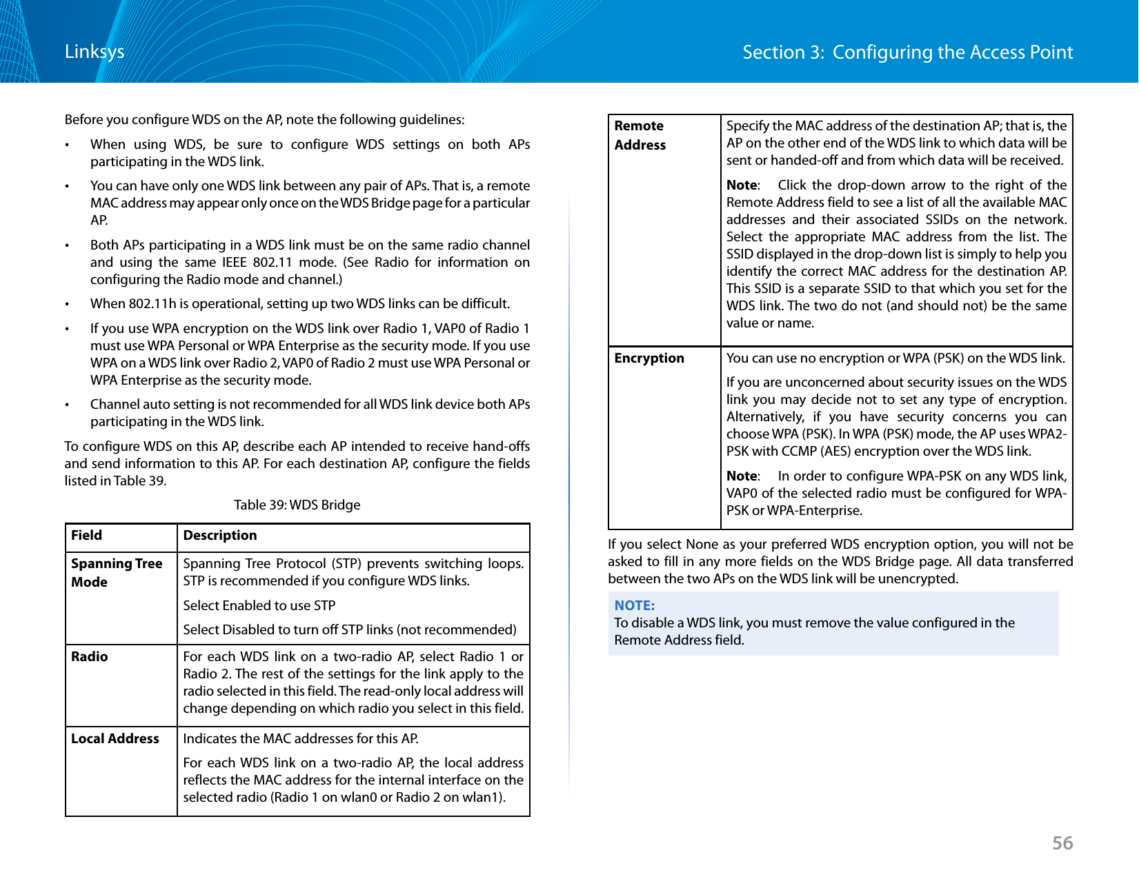 56Section 3:  Configuring the Access PointLinksysBefore you configure WDS on the AP, note the following guidelines: •When using WDS, be sure to configure WDS settings on both APs participating in the WDS link. •You can have only one WDS link between any pair of APs. That is, a remote MAC address may appear only once on the WDS Bridge page for a particular A P. •Both APs participating in a WDS link must be on the same radio channel and using the same IEEE 802.11 mode. (See Radio for information on configuring the Radio mode and channel.) •When 802.11h is operational, setting up two WDS links can be difficult. •If you use WPA encryption on the WDS link over Radio 1, VAP0 of Radio 1 must use WPA Personal or WPA Enterprise as the security mode. If you use WPA on a WDS link over Radio 2, VAP0 of Radio 2 must use WPA Personal or WPA Enterprise as the security mode.  •Channel auto setting is not recommended for all WDS link device both APs participating in the WDS link.To configure WDS on this AP, describe each AP intended to receive hand-offs and send information to this AP. For each destination AP, configure the fields listed in Table 39.Table 39: WDS BridgeField DescriptionSpanning Tree ModeSpanning Tree Protocol (STP) prevents switching loops. STP is recommended if you configure WDS links. Select Enabled to use STPSelect Disabled to turn off STP links (not recommended)Radio For each WDS link on a two-radio AP, select Radio 1 or Radio 2. The rest of the settings for the link apply to the radio selected in this field. The read-only local address will change depending on which radio you select in this field.Local Address Indicates the MAC addresses for this AP.For each WDS link on a two-radio AP, the local address reflects the MAC address for the internal interface on the selected radio (Radio 1 on wlan0 or Radio 2 on wlan1).Remote AddressSpecify the MAC address of the destination AP; that is, the AP on the other end of the WDS link to which data will be sent or handed-off and from which data will be received.Note:   Click the drop-down arrow to the right of the Remote Address field to see a list of all the available MAC addresses and their associated SSIDs on the network. Select the appropriate MAC address from the list. The SSID displayed in the drop-down list is simply to help you identify the correct MAC address for the destination AP. This SSID is a separate SSID to that which you set for the WDS link. The two do not (and should not) be the same value or name.Encryption You can use no encryption or WPA (PSK) on the WDS link. If you are unconcerned about security issues on the WDS link you may decide not to set any type of encryption. Alternatively, if you have security concerns you can choose WPA (PSK). In WPA (PSK) mode, the AP uses WPA2-PSK with CCMP (AES) encryption over the WDS link.Note:   In order to configure WPA-PSK on any WDS link, VAP0 of the selected radio must be configured for WPA-PSK or WPA-Enterprise.If you select None as your preferred WDS encryption option, you will not be asked to fill in any more fields on the WDS Bridge page. All data transferred between the two APs on the WDS link will be unencrypted.NOTE:To disable a WDS link, you must remove the value configured in the Remote Address field.