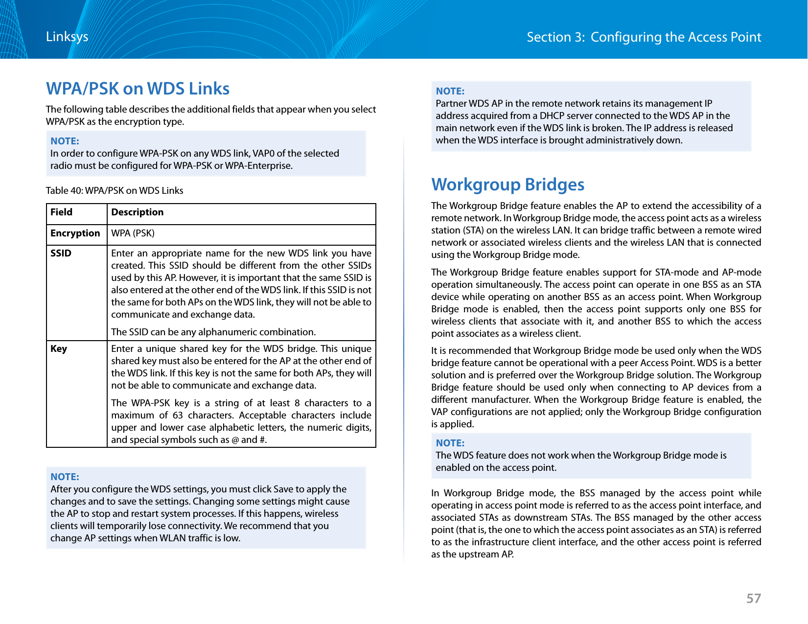 57Section 3:  Configuring the Access PointLinksysWPA/PSK on WDS LinksThe following table describes the additional fields that appear when you select WPA/PSK as the encryption type.NOTE:In order to configure WPA-PSK on any WDS link, VAP0 of the selected radio must be configured for WPA-PSK or WPA-Enterprise.Table 40: WPA/PSK on WDS LinksField DescriptionEncryption WPA (PSK)SSID Enter an appropriate name for the new WDS link you have created. This SSID should be different from the other SSIDs used by this AP. However, it is important that the same SSID is also entered at the other end of the WDS link. If this SSID is not the same for both APs on the WDS link, they will not be able to communicate and exchange data.The SSID can be any alphanumeric combination.Key Enter a unique shared key for the WDS bridge. This unique shared key must also be entered for the AP at the other end of the WDS link. If this key is not the same for both APs, they will not be able to communicate and exchange data.The WPA-PSK key is a string of at least 8 characters to a maximum of 63 characters. Acceptable characters include upper and lower case alphabetic letters, the numeric digits, and special symbols such as @ and #.NOTE:After you configure the WDS settings, you must click Save to apply the changes and to save the settings. Changing some settings might cause the AP to stop and restart system processes. If this happens, wireless clients will temporarily lose connectivity. We recommend that you change AP settings when WLAN traffic is low. NOTE:Partner WDS AP in the remote network retains its management IP address acquired from a DHCP server connected to the WDS AP in the main network even if the WDS link is broken. The IP address is released when the WDS interface is brought administratively down.Workgroup BridgesThe Workgroup Bridge feature enables the AP to extend the accessibility of a remote network. In Workgroup Bridge mode, the access point acts as a wireless station (STA) on the wireless LAN. It can bridge traffic between a remote wired network or associated wireless clients and the wireless LAN that is connected using the Workgroup Bridge mode.The Workgroup Bridge feature enables support for STA-mode and AP-mode operation simultaneously. The access point can operate in one BSS as an STA device while operating on another BSS as an access point. When Workgroup Bridge mode is enabled, then the access point supports only one BSS for wireless clients that associate with it, and another BSS to which the access point associates as a wireless client. It is recommended that Workgroup Bridge mode be used only when the WDS bridge feature cannot be operational with a peer Access Point. WDS is a better solution and is preferred over the Workgroup Bridge solution. The Workgroup Bridge feature should be used only when connecting to AP devices from a different manufacturer. When the Workgroup Bridge feature is enabled, the VAP configurations are not applied; only the Workgroup Bridge configuration is applied.NOTE:The WDS feature does not work when the Workgroup Bridge mode is enabled on the access point.In Workgroup Bridge mode, the BSS managed by the access point while operating in access point mode is referred to as the access point interface, and associated STAs as downstream STAs. The BSS managed by the other access point (that is, the one to which the access point associates as an STA) is referred to as the infrastructure client interface, and the other access point is referred as the upstream AP.