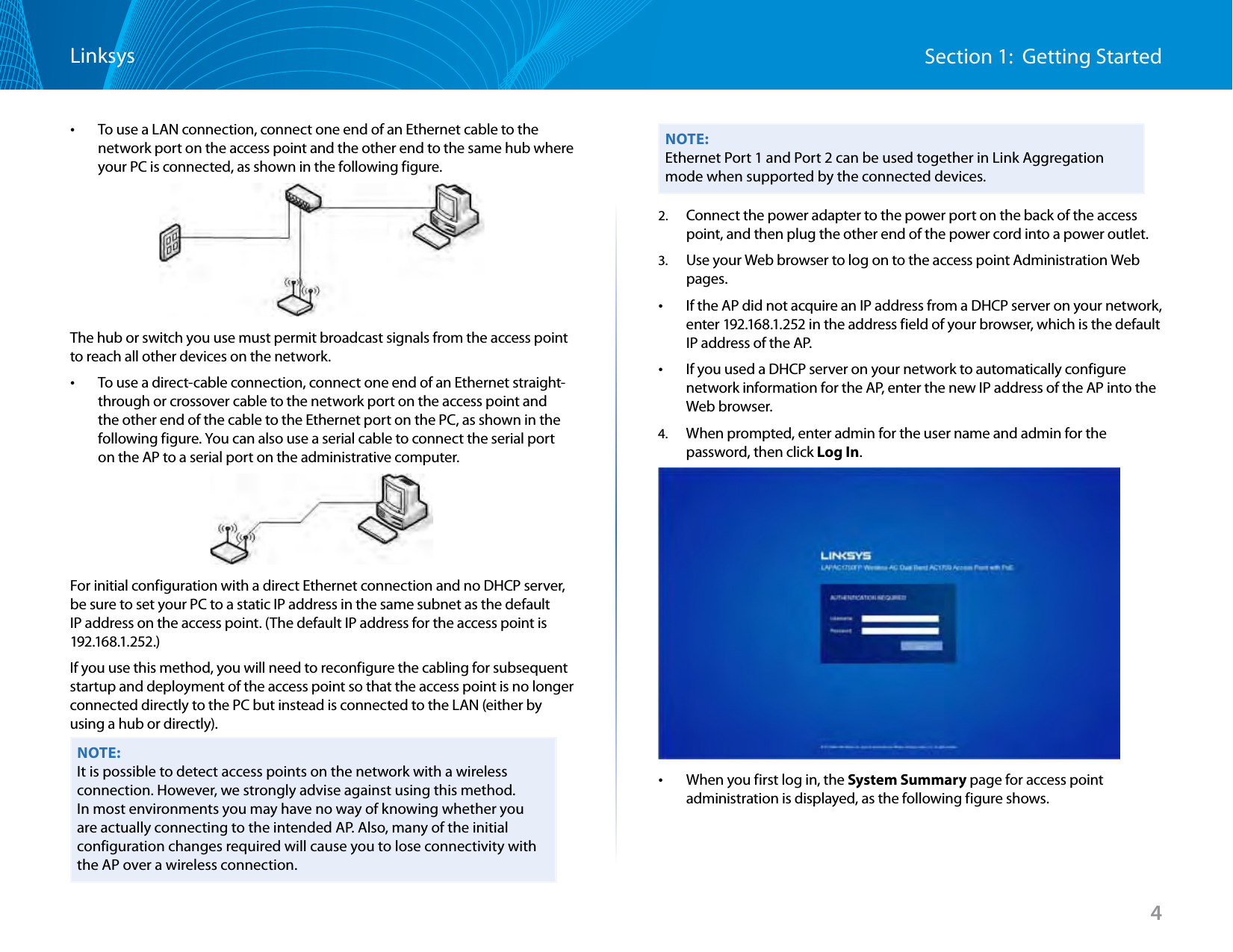 4Section 1:  Getting StartedLinksys •To use a LAN connection, connect one end of an Ethernet cable to the network port on the access point and the other end to the same hub where your PC is connected, as shown in the following figure.The hub or switch you use must permit broadcast signals from the access point to reach all other devices on the network. •To use a direct-cable connection, connect one end of an Ethernet straight-through or crossover cable to the network port on the access point and the other end of the cable to the Ethernet port on the PC, as shown in the following figure. You can also use a serial cable to connect the serial port on the AP to a serial port on the administrative computer.For initial configuration with a direct Ethernet connection and no DHCP server, be sure to set your PC to a static IP address in the same subnet as the default IP address on the access point. (The default IP address for the access point is 192.168.1.252.)If you use this method, you will need to reconfigure the cabling for subsequent startup and deployment of the access point so that the access point is no longer connected directly to the PC but instead is connected to the LAN (either by using a hub or directly).NOTE:It is possible to detect access points on the network with a wireless connection. However, we strongly advise against using this method. In most environments you may have no way of knowing whether you are actually connecting to the intended AP. Also, many of the initial configuration changes required will cause you to lose connectivity with the AP over a wireless connection.NOTE:Ethernet Port 1 and Port 2 can be used together in Link Aggregation mode when supported by the connected devices.2.  Connect the power adapter to the power port on the back of the access point, and then plug the other end of the power cord into a power outlet.3.  Use your Web browser to log on to the access point Administration Web pages. •If the AP did not acquire an IP address from a DHCP server on your network, enter 192.168.1.252 in the address field of your browser, which is the default IP address of the AP. •If you used a DHCP server on your network to automatically configure network information for the AP, enter the new IP address of the AP into the Web browser.4.  When prompted, enter admin for the user name and admin for the password, then click Log In. •When you first log in, the System Summary page for access point administration is displayed, as the following figure shows.