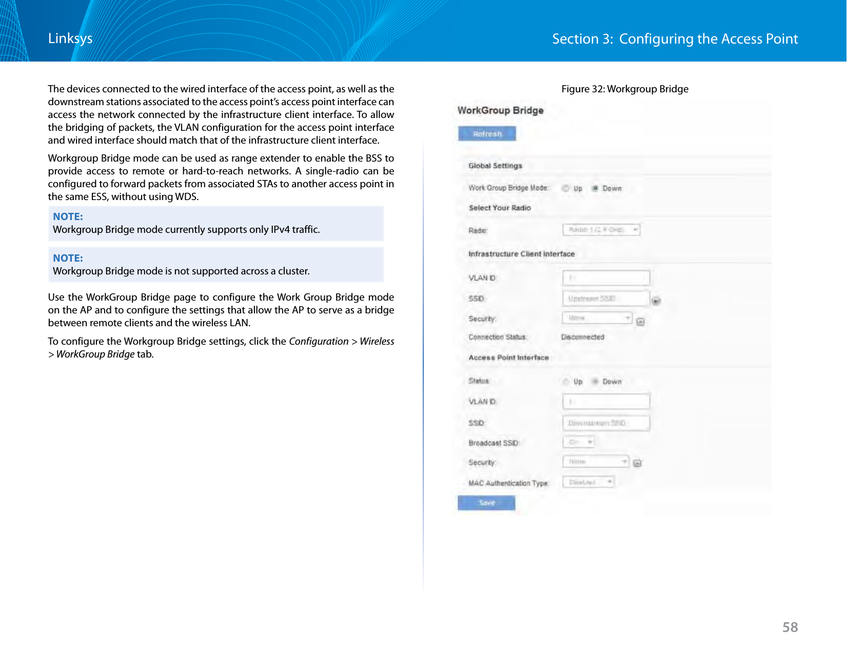 58Section 3:  Configuring the Access PointLinksysThe devices connected to the wired interface of the access point, as well as the downstream stations associated to the access point’s access point interface can access the network connected by the infrastructure client interface. To allow the bridging of packets, the VLAN configuration for the access point interface and wired interface should match that of the infrastructure client interface.Workgroup Bridge mode can be used as range extender to enable the BSS to provide access to remote or hard-to-reach networks. A single-radio can be configured to forward packets from associated STAs to another access point in the same ESS, without using WDS.NOTE:Workgroup Bridge mode currently supports only IPv4 traffic.NOTE:Workgroup Bridge mode is not supported across a cluster.Use the WorkGroup Bridge page to configure the Work Group Bridge mode on the AP and to configure the settings that allow the AP to serve as a bridge between remote clients and the wireless LAN.To configure the Workgroup Bridge settings, click the Configuration &gt; Wireless &gt; WorkGroup Bridge tab.Figure 32: Workgroup Bridge