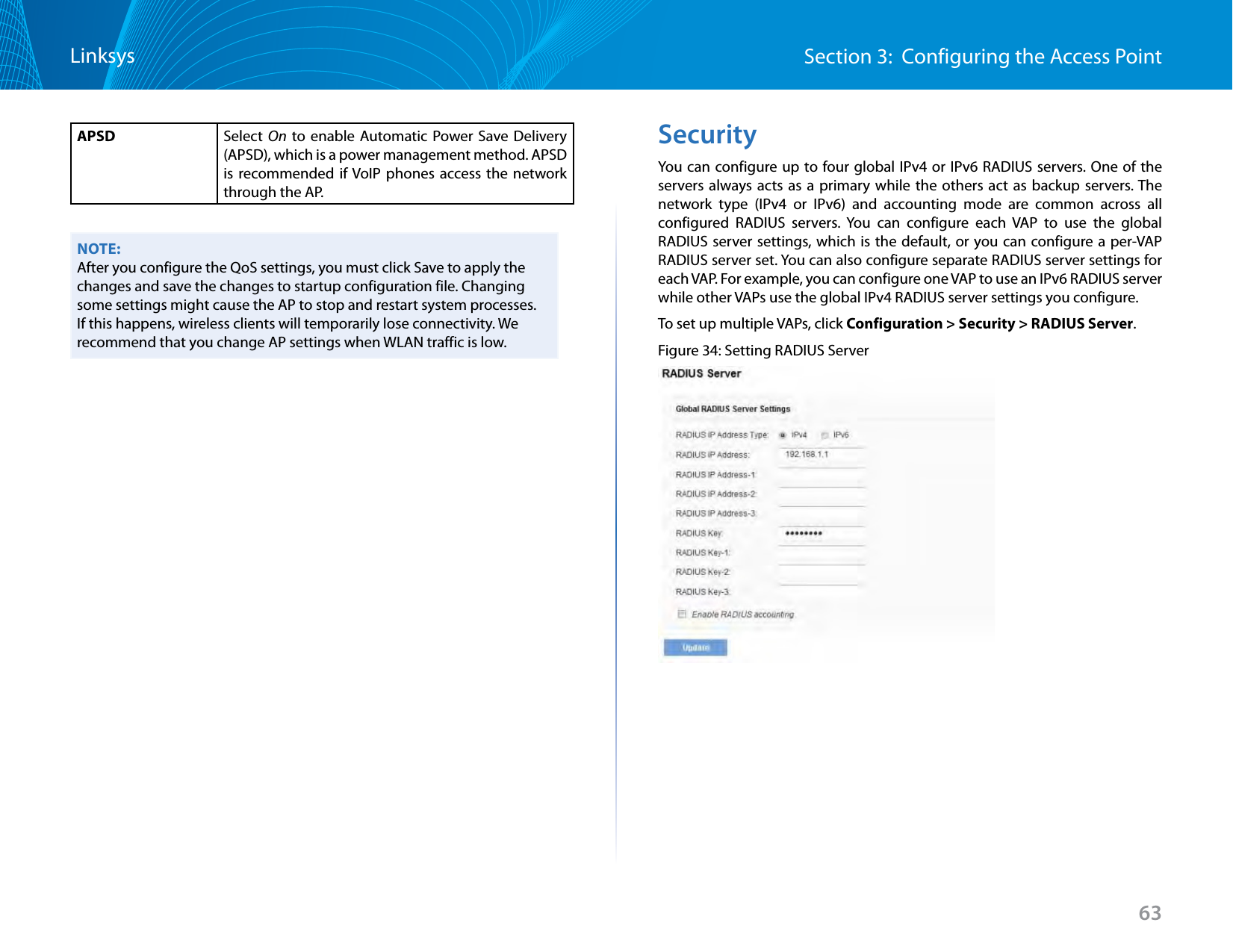 63Section 3:  Configuring the Access PointLinksysAPSD Select  On to enable Automatic Power Save Delivery (APSD), which is a power management method. APSD is recommended if VoIP phones access the network through the AP.NOTE:After you configure the QoS settings, you must click Save to apply the changes and save the changes to startup configuration file. Changing some settings might cause the AP to stop and restart system processes. If this happens, wireless clients will temporarily lose connectivity. We recommend that you change AP settings when WLAN traffic is low. SecurityYou can configure up to four global IPv4 or IPv6 RADIUS servers. One of the servers always acts as a primary while the others act as backup servers. The network type (IPv4 or IPv6) and accounting mode are common across all configured RADIUS servers. You can configure each VAP to use the global RADIUS server settings, which is the default, or you can configure a per-VAP RADIUS server set. You can also configure separate RADIUS server settings for each VAP. For example, you can configure one VAP to use an IPv6 RADIUS server while other VAPs use the global IPv4 RADIUS server settings you configure.To set up multiple VAPs, click Configuration &gt; Security &gt; RADIUS Server.Figure 34: Setting RADIUS Server