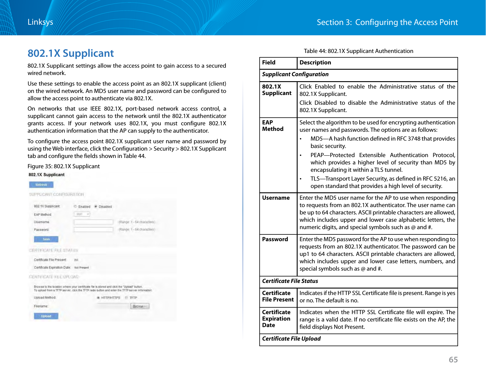 65Section 3:  Configuring the Access PointLinksys802.1X Supplicant802.1X Supplicant settings allow the access point to gain access to a secured wired network.Use these settings to enable the access point as an 802.1X supplicant (client) on the wired network. An MD5 user name and password can be configured to allow the access point to authenticate via 802.1X.On networks that use IEEE 802.1X, port-based network access control, a supplicant cannot gain access to the network until the 802.1X authenticator grants access. If your network uses 802.1X, you must configure 802.1X authentication information that the AP can supply to the authenticator.To configure the access point 802.1X supplicant user name and password by using the Web interface, click the Configuration &gt; Security &gt; 802.1X Supplicant tab and configure the fields shown in Table 44.Figure 35: 802.1X SupplicantTable 44: 802.1X Supplicant AuthenticationField  DescriptionSupplicant Configuration802.1X SupplicantClick Enabled to enable the Administrative status of the 802.1X Supplicant.Click Disabled to disable the Administrative status of the 802.1X Supplicant.EAP MethodSelect the algorithm to be used for encrypting authentication user names and passwords. The options are as follows: •MD5—A hash function defined in RFC 3748 that provides basic security. •PEAP—Protected Extensible Authentication Protocol, which provides a higher level of security than MD5 by encapsulating it within a TLS tunnel. •TLS—Transport Layer Security, as defined in RFC 5216, an open standard that provides a high level of security.Username Enter the MD5 user name for the AP to use when responding to requests from an 802.1X authenticator. The user name can be up to 64 characters. ASCII printable characters are allowed, which includes upper and lower case alphabetic letters, the numeric digits, and special symbols such as @ and #.Password Enter the MD5 password for the AP to use when responding to requests from an 802.1X authenticator. The password can be up1 to 64 characters. ASCII printable characters are allowed, which includes upper and lower case letters, numbers, and special symbols such as @ and #.Certificate File StatusCertificate File PresentIndicates if the HTTP SSL Certificate file is present. Range is yes  or no. The default is no.Certificate Expiration DateIndicates when the HTTP SSL Certificate file will expire. The range is a valid date. If no certificate file exists on the AP, the field displays Not Present.Certificate File Upload